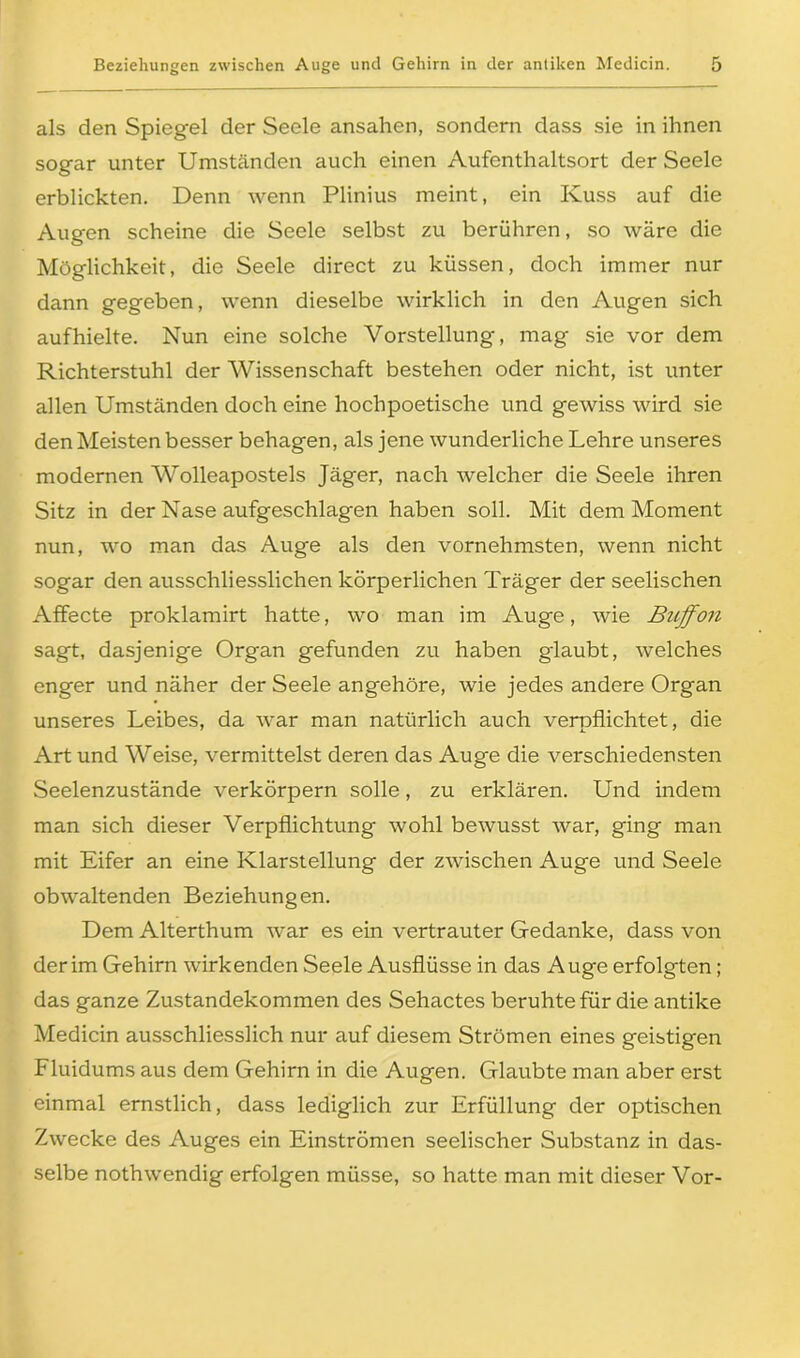 als den Spiegel der Seele ansahen, sondern dass sie in ihnen sogar unter Umständen auch einen Aufenthaltsort der Seele erblickten. Denn wenn Plinius meint, ein Kuss auf die Augen scheine die Seele selbst zu berühren, so wäre die Möglichkeit, die Seele direct zu küssen, doch immer nur dann gegeben, wenn dieselbe wirklich in den Augen sich aufhielte. Nun eine solche Vorstellung, mag sie vor dem Richterstuhl der Wissenschaft bestehen oder nicht, ist unter allen Umständen doch eine hochpoetische und gewiss wird sie den Meisten besser behagen, als jene wunderliche Lehre unseres modernen Wolleapostels Jäger, nach welcher die Seele ihren Sitz in der Nase aufgeschlagen haben soll. Mit dem Moment nun, wo man das Auge als den vornehmsten, wenn nicht sogar den ausschliesslichen körperlichen Träger der seelischen Affecte proklamirt hatte, wo man im Auge, wie Buffon sagt, dasjenige Organ gefunden zu haben glaubt, welches enger und näher der Seele angehöre, wie jedes andere Organ unseres Leibes, da war man natürlich auch verpflichtet, die Art und Weise, vermittelst deren das Auge die verschiedensten Seelenzustände verkörpern solle, zu erklären. Und indem man sich dieser Verpflichtung wohl bewusst war, ging man mit Eifer an eine Klarstellung der zwischen Auge und Seele obwaltenden Beziehungen. Dem Alterthum war es ein vertrauter Gedanke, dass von der im Gehirn wirkenden Seele Ausflüsse in das Auge erfolgten ; das ganze Zustandekommen des Sehactes beruhte für die antike Medicin ausschliesslich nur auf diesem Strömen eines geistigen Fluidums aus dem Gehirn in die Augen. Glaubte man aber erst einmal ernstlich, dass lediglich zur Erfüllung der optischen Zwecke des Auges ein Einströmen seelischer Substanz in das- selbe nothwendig erfolgen müsse, so hatte man mit dieser Vor-