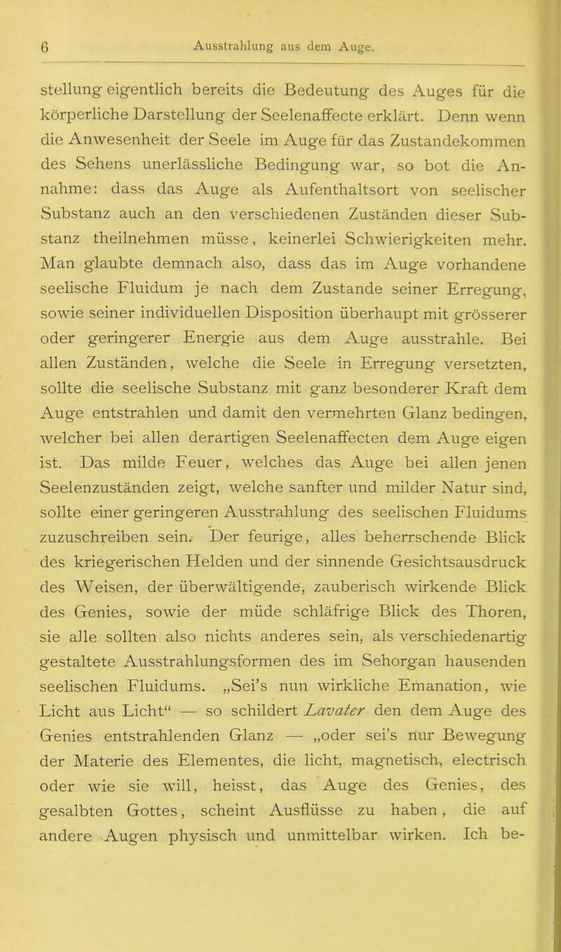 Stellung eigentlich bereits die Bedeutung des Auges für die körperliche Darstellung der Seelenaffecte erklärt. Denn wenn die Anwesenheit der Seele im Auge für das Zustandekommen des Sehens unerlässliche Bedingung war, so bot die An- nahme: dass das Auge als Aufenthaltsort von seelischer Substanz auch an den verschiedenen Zuständen dieser Sub- stanz theilnehmen müsse, keinerlei Schwierigkeiten mehr. Man glaubte demnach also, dass das im Auge vorhandene seelische Fluidum je nach dem Zustande seiner Erregung, sowie seiner individuellen Disposition überhaupt mit grösserer oder geringerer Energie aus dem Auge ausstrahle. Bei allen Zuständen, welche die Seele in Erregung versetzten, sollte die seelische Substanz mit ganz besonderer Kraft dem Auge entstrahlen und damit den vermehrten Glanz bedingen, welcher bei allen derartigen Seelenaffecten dem Auge eigen ist. Das milde Feuer, welches das Auge bei allen jenen Seelenzuständen zeigt, welche sanfter und milder Natur sind, sollte einer geringeren Ausstrahlung des seelischen Fluidums zuzuschreiben sein. Der feurige, alles beherrschende Blick des kriegerischen Flelden und der sinnende Gesichtsausdruck des Weisen, der überwältigende, zauberisch wirkende Blick des Genies, sowie der müde schläfrige Blick des Thoren, sie alle sollten also nichts anderes sein, als verschiedenartig gestaltete Ausstrahlungsformen des im Sehorgan hausenden seelischen Fluidums. „Sei’s nun wirkliche Emanation, wie Licht aus Licht“ — so schildert Lavater den dem Auge des Genies entstrahlenden Glanz — „oder sei’s nur Bewegung der Materie des Elementes, die licht, magnetisch, electrisch oder wie sie will, heisst, das Auge des Genies, des gesalbten Gottes, scheint Ausflüsse zu haben, die auf andere Augen physisch und unmittelbar wirken. Ich be-