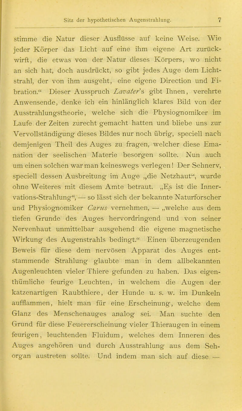 stimme die Natur dieser Ausflüsse auf keine Weise. Wie jeder Körper das Licht auf eine ihm eigene Art zurück- wirft, die etwas von der Natur dieses Körpers, wo nicht an sich hat, doch ausdrückt, so gibt jedes Auge dem Licht- strahl, der von ihm ausgeht, eine eigene Direction und Fi- bration.“ Dieser Ausspruch Lavater's gibt Ihnen, verehrte Anwensende, denke ich ein hinlänglich klares Bild von der Ausstrahlungstheorie, welche sich die Physiognomiker im Laufe der Zeiten zurecht gemacht hatten und bliebe uns zur Vervollständigung dieses Bildes nur noch übrig, speciell nach demjenigen Theil des Auges zu fragen, welcher diese Ema- nation der seelischen Materie besorgen sollte. Nun auch um einen solchen war man keineswegs verlegen! Der Sehnerv, speciell dessen Ausbreitung im Auge „die Netzhaut“, wurde ohne Weiteres mit diesem Amte betraut. „Es ist die Inner- vations-Strahlung“, — so lässt sich der bekannte Naturforscher und Physiognomiker Carus vernehmen, — „welche aus dem tiefen Grunde des Auges hervordringend und von seiner Nervenhaut unmittelbar ausgehend die eigene magnetische Wirkung des Augenstrahls bedingt.“ Einen überzeugenden Beweis für diese dem nervösen Apparat des Auges ent- stammende Strahlung glaubte man in dem allbekannten Augenleuchten vieler Thiere gefunden zu haben. Das eigen- tümliche feurige Leuchten, in welchem die Augen der katzenartigen Raubthiere, der Hunde u. s. w. im Dunkeln aufflammen, hielt man für eine Erscheinung, welche dem Glanz des Menschenauges analog sei. Man suchte den Grund für diese Feuererscheinung vieler Thieraugen in einem feurigen, leuchtenden Fluidum, welches dem Inneren des Auges angehören und durch Ausstrahlung aus dem Seh- organ austreten sollte. Und indem man sich auf diese —