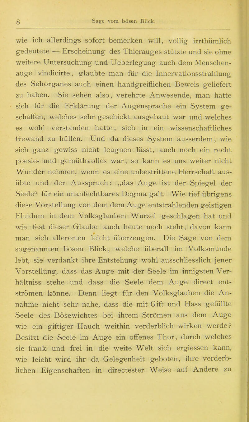 wie ich allerdings sofort bemerken will, völlig irrthümlich gedeutete — Erscheinung des Thierauges stützte und sie ohne weitere Untersuchung und Ueberlegung auch dem Menschen- auge vindicirte, glaubte man für die Innervationsstrahlung des Sehorganes auch einen handgreiflichen Beweis geliefert zu haben. Sie sehen also, verehrte Anwesende, man hatte sich für die Erklärung der Augensprache ein System ge- schaffen, welches sehr geschickt ausgebaut war und welches es wohl verstanden hatte, sich in ein wissenschaftliches Gewand zu hüllen. Und da dieses System ausserdem, wie sich ganz g-ewiss nicht leugnen lässt, auch noch ein recht poesie- und gemüthvolles war, so kann es uns weiter nicht Wunder nehmen, wenn es eine unbestrittene Elerrschaft aus- übte und der Ausspruch: „das Auge ist der Spiegel der Seele“ für ein unanfechtbares Dogma galt. Wie tief übrigens diese Vorstellung von dem dem Auge entstrahlenden geistigen Fluidum in dem Volksglauben Wurzel geschlagen hat und wie fest dieser Glaube auch heute noch steht, davon kann man sich allerorten leicht überzeugen. Die Sage von dem sogenannten bösen Blick, welche überall im Volksmunde lebt, sie verdankt ihre Entstehung wohl ausschliesslich jener Vorstellung, dass das Auge mit der Seele im innigsten \rer- hältniss stehe und dass die Seele dem Auge direct ent- strömen könne. Denn liegt für den Volksglauben die An- nahme nicht sehr nahe, dass die mit Gift und Hass gefüllte Seele des Bösewichtes bei ihrem Strömen aus dem Auge wie ein giftiger Hauch weithin verderblich wirken werde ? Besitzt die Seele im Auge ein offenes Thor, durch welches sie frank und frei in die weite Welt sich ergiessen kann, wie leicht wird ihr da Gelegenheit geboten, ihre verderb- lichen Eigenschaften in directester Weise auf Andere zu