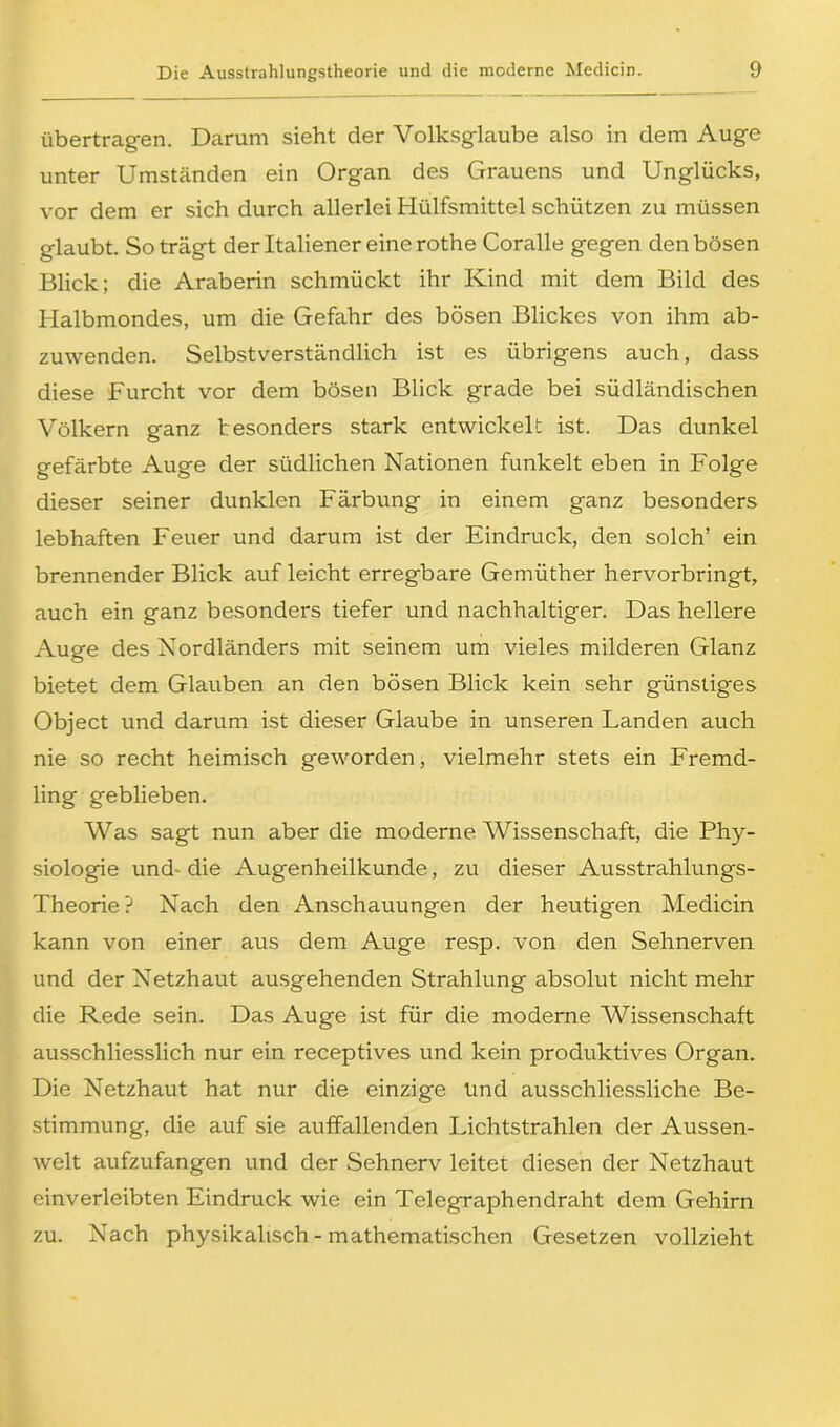 übertragen. Darum sieht der Volksglaube also in dem Auge unter Umständen ein Organ des Grauens und Unglücks, vor dem er sich durch allerlei Hülfsmittel schützen zu müssen glaubt. So trägt der Italiener eine rothe Coralle gegen den bösen Blick; die Araberin schmückt ihr Kind mit dem Bild des Halbmondes, um die Gefahr des bösen Blickes von ihm ab- zuwenden. Selbstverständlich ist es übrigens auch, dass diese Furcht vor dem bösen Blick grade bei südländischen Völkern ganz besonders stark entwickelt ist. Das dunkel gefärbte Auge der südlichen Nationen funkelt eben in Folge dieser seiner dunklen Färbung in einem ganz besonders lebhaften Feuer und darum ist der Eindruck, den solch’ ein brennender Blick auf leicht erregbare Gemüther hervorbringt, auch ein ganz besonders tiefer und nachhaltiger. Das hellere Auge des Nordländers mit seinem um vieles milderen Glanz bietet dem Glauben an den bösen Blick kein sehr günstiges Object und darum ist dieser Glaube in unseren Landen auch nie so recht heimisch geworden, vielmehr stets ein Fremd- ling geblieben. Was sagt nun aber die moderne Wissenschaft, die Phy- siologie und- die Augenheilkunde, zu dieser Ausstrahlungs- Theorie? Nach den Anschauungen der heutigen Medicin kann von einer aus dem Auge resp. von den Sehnerven und der Netzhaut ausgehenden Strahlung absolut nicht mehr die Rede sein. Das Auge ist für die moderne Wissenschaft ausschliesslich nur ein receptives und kein produktives Organ. Die Netzhaut hat nur die einzige Und ausschliessliche Be- stimmung, die auf sie auffallenden Lichtstrahlen der Aussen- welt aufzufangen und der Sehnerv leitet diesen der Netzhaut einverleibten Eindruck wie ein Telegraphendraht dem Gehirn zu. Nach physikalisch - mathematischen Gesetzen vollzieht