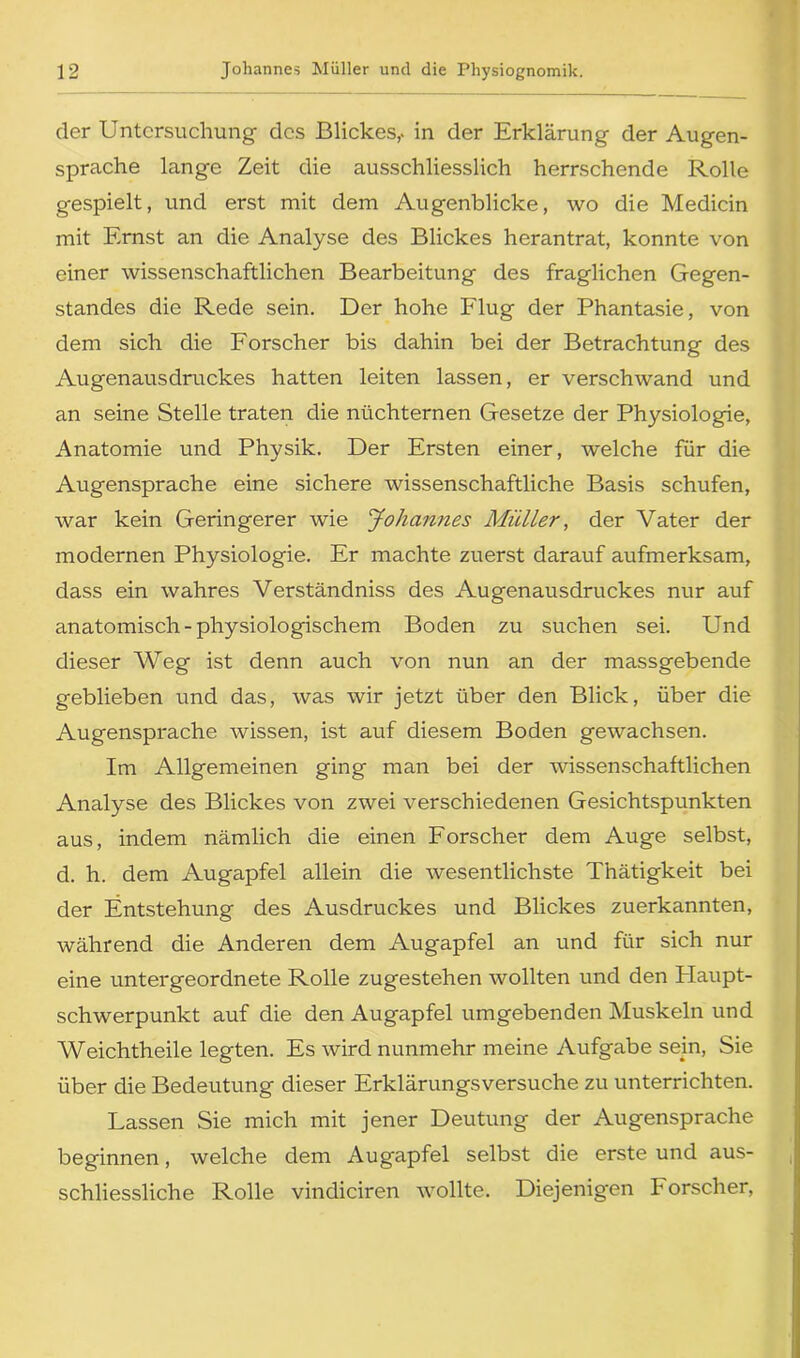 der Untersuchung des Blickes,, in der Erklärung der Augen- sprache lange Zeit die ausschliesslich herrschende Rolle gespielt, und erst mit dem Augenblicke, wo die Medicin mit Ernst an die Analyse des Blickes herantrat, konnte von einer wissenschaftlichen Bearbeitung des fraglichen Gegen- standes die Rede sein. Der hohe Flug der Phantasie, von dem sich die Forscher bis dahin bei der Betrachtung des Augenausdruckes hatten leiten lassen, er verschwand und an seine Stelle traten die nüchternen Gesetze der Physiologie, Anatomie und Physik. Der Ersten einer, welche für die Augensprache eine sichere wissenschaftliche Basis schufen, war kein Geringerer wie Johannes Müller, der Vater der modernen Physiologie. Er machte zuerst darauf aufmerksam, dass ein wahres Verständniss des Augenausdruckes nur auf anatomisch-physiologischem Boden zu suchen sei. Und dieser Weg ist denn auch von nun an der massgebende geblieben und das, was wir jetzt über den Blick, über die Augensprache wissen, ist auf diesem Boden gewachsen. Im Allgemeinen ging man bei der wissenschaftlichen Analyse des Blickes von zwei verschiedenen Gesichtspunkten aus, indem nämlich die einen Forscher dem Auge selbst, d. h. dem Augapfel allein die wesentlichste Thätigkeit bei der Entstehung des Ausdruckes und Blickes zuerkannten, während die Anderen dem Augapfel an und für sich nur eine untergeordnete Rolle zugestehen wollten und den Plaupt- schwerpunkt auf die den Augapfel umgebenden Muskeln und Weichtheile legten. Es wird nunmehr meine Aufgabe sein, Sie über die Bedeutung dieser Erklärungsversuche zu unterrichten. Lassen Sie mich mit jener Deutung der Augensprache beginnen, welche dem Aug'apfel selbst die erste und aus- schliessliche Rolle vindiciren wollte. Diejenigen F orscher,