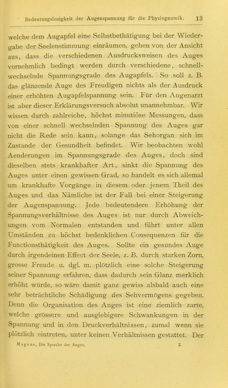 welche dem Augapfel eine Selbstbethätigung bei der Wieder- gabe der Seelenstimmung einräumen, gehen von der Ansicht aus, dass die verschiedenen Ausdrucksweisen des Auges vornehmlich bedingt werden durch verschiedene, schnell- wechselnde Spannungsgrade des Augapfels. So soll z. B. das glänzende Aug-e des Freudigen nichts als der Ausdruck einer erhöhten Augapfelspannung sein. Für den Augenarzt ist aber dieser Erklärungsversuch absolut unannehmbar. Wir wissen durch zahlreiche, höchst minutiöse Messungen, dass von einer schnell wechselnden Spannung des Auges gar nicht die Rede sein kann, solange das Sehorgan sich im Zustande der Gesundheit befindet. Wir beobachten wohl Aenderungen im Spannungsgrade des Auges, doch sind dieselben stets krankhafter Art, sinkt die Spannung des Auges unter einen gewissen Grad, so handelt es sich allemal um krankhafte Vorgänge in diesem oder jenem Theil des Auges und das Nämliche ist der Fall bei einer Steigerung der Augenspannung. Jede bedeutendere Erhöhung- der Spannungsverhältnisse des Auges ist nur durch Abweich- ungen vom Normalen entstanden und führt unter allen Umständen zu höchst bedenklichen Consequenzen für die Functionsthätigkeit des Auges. Sollte ein gesundes Auge durch irgendeinen Effect der Seele, z. B. durch starken Zorn, grosse Freude u. dgl. m. plötzlich eine solche Steigerung seiner .Spannung erfahren, dass dadurch sein Glanz merklich erhöht würde, so wäre damit ganz gewiss alsbald auch eine sehr beträchtliche Schädigung des Sehvermögens gegeben. Denn die Organisation des Auges ist eine ziemlich zarte, welche grössere und ausgiebigere Schwankungen in der Spannung und in den Druckverhältnissen, zumal wenn sie plötzlich eintreten, unter keinen Verhältnissen gestattet. Der Magnus, Die Sprache der Augen. 2