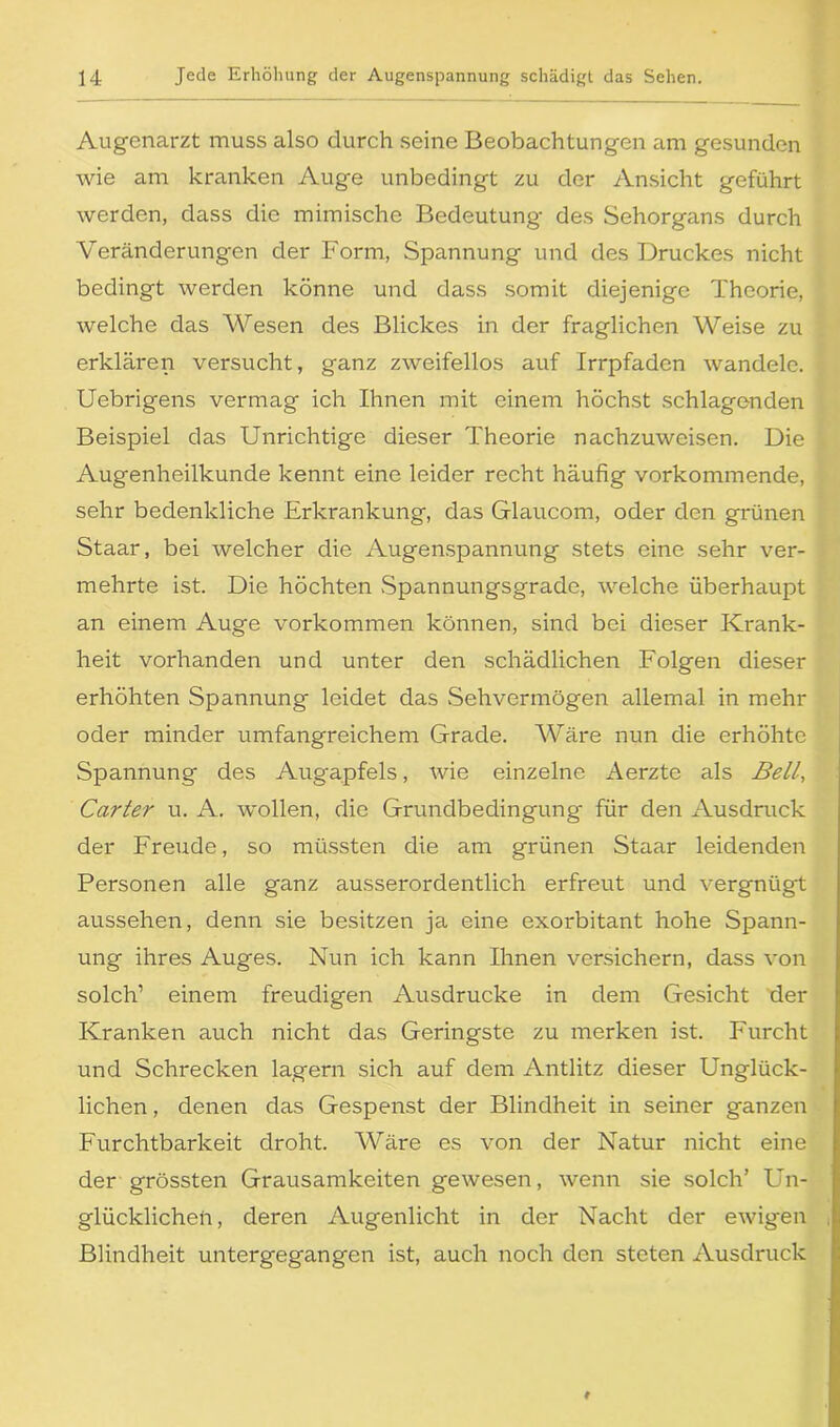 Augenarzt muss also durch seine Beobachtungen am gesunden wie am kranken Auge unbedingt zu der Ansicht geführt werden, dass die mimische Bedeutung des Sehorgans durch Veränderungen der Form, Spannung und des Druckes nicht bedingt werden könne und dass somit diejenige Theorie, welche das Wesen des Blickes in der fraglichen Weise zu erklären versucht, ganz zweifellos auf Irrpfaden wandele. Uebrigens vermag ich Ihnen mit einem höchst schlagenden Beispiel das Unrichtige dieser Theorie nachzuweisen. Die Augenheilkunde kennt eine leider recht häufig vorkommende, sehr bedenkliche Erkrankung, das Glaucom, oder den grünen Staar, bei welcher die Augenspannung stets eine sehr ver- mehrte ist. Die höchten Spannungsgradc, welche überhaupt an einem Auge Vorkommen können, sind bei dieser Krank- heit vorhanden und unter den schädlichen Folgen dieser erhöhten Spannung leidet das Sehvermögen allemal in mehr oder minder umfangreichem Grade. Wäre nun die erhöhte Spannung des Augapfels, wie einzelne Aerzte als Belt’, Carter u. A. wollen, die Grundbedingung* für den Ausdruck der Freude, so müssten die am grünen Staar leidenden Personen alle ganz ausserordentlich erfreut und vergnügt aussehen, denn sie besitzen ja eine exorbitant hohe Spann- ung ihres Auges. Nun ich kann Ihnen versichern, dass von solch’ einem freudigen Ausdrucke in dem Gesicht der Kranken auch nicht das Geringste zu merken ist. Furcht und Schrecken lagern sich auf dem Antlitz dieser Unglück- lichen , denen das Gespenst der Blindheit in seiner ganzen Furchtbarkeit droht. Wäre es von der Natur nicht eine der grössten Grausamkeiten gewesen, wenn sie solch’ Un- glücklichen, deren Augenlicht in der Nacht der ewigen Blindheit untergegangen ist, auch noch den steten Ausdruck