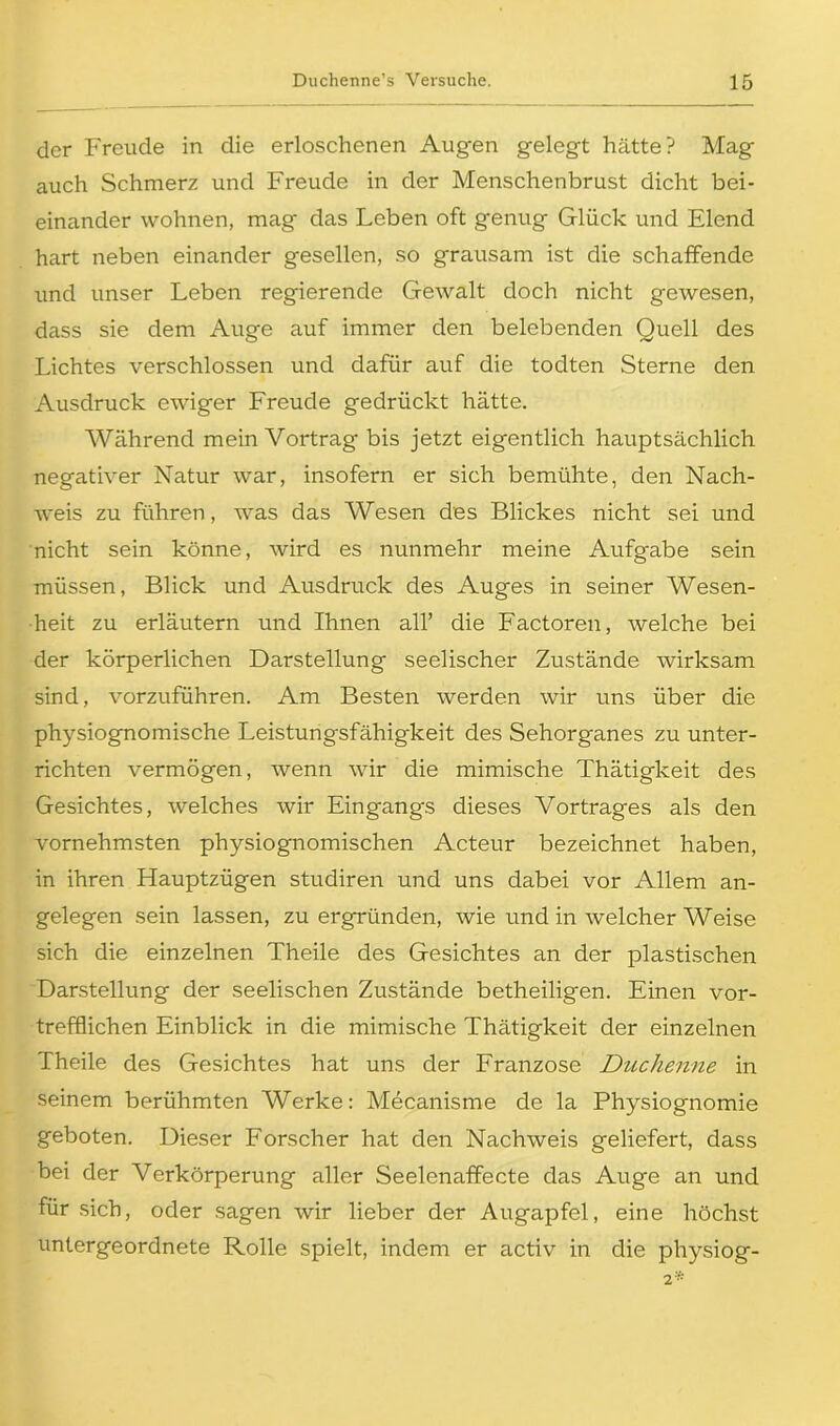 der Freude in die erloschenen Augen gelegt hätte? Mag auch Schmerz und Freude in der Menschenbrust dicht bei- einander wohnen, mag das Leben oft genug Glück und Elend hart neben einander gesellen, so grausam ist die schaffende und unser Leben regierende Gewalt doch nicht gewesen, dass sie dem Auge auf immer den belebenden Quell des Lichtes verschlossen und dafür auf die todten Sterne den Ausdruck ewiger Freude gedrückt hätte. Während mein Vortrag bis jetzt eigentlich hauptsächlich negativer Natur war, insofern er sich bemühte, den Nach- weis zu führen, was das Wesen des Blickes nicht sei und nicht sein könne, wird es nunmehr meine Aufgabe sein müssen, Blick und Ausdruck des Auges in seiner Wesen- heit zu erläutern und Ihnen all’ die Factoren, welche bei der körperlichen Darstellung seelischer Zustände wirksam sind, vorzuführen. Am Besten werden wir uns über die physiognomische Leistungsfähigkeit des Sehorganes zu unter- richten vermögen, wenn wir die mimische Thätigkeit des Gesichtes, welches wir Eingangs dieses Vortrages als den vornehmsten physiognomischen Acteur bezeichnet haben, in ihren Hauptzügen studiren und uns dabei vor Allem an- gelegen sein lassen, zu ergründen, wie und in welcher Weise sich die einzelnen Theile des Gesichtes an der plastischen Darstellung der seelischen Zustände betheiligen. Einen vor- trefflichen Einblick in die mimische Thätigkeit der einzelnen Theile des Gesichtes hat uns der Franzose Duchenne in seinem berühmten Werke: Mecanisme de la Physiognomie geboten. Dieser Forscher hat den Nachweis geliefert, dass bei der Verkörperung aller Seelenaffecte das Auge an und für sich, oder sagen wir lieber der Augapfel, eine höchst untergeordnete Rolle spielt, indem er activ in die physiog- 2*