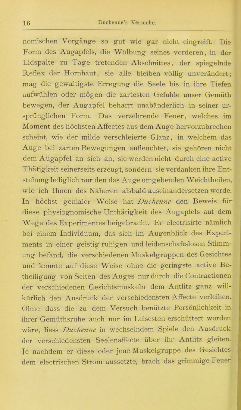 nomischen Vorgänge so gut wie gar nicht eingreift. Die Form des Augapfels, die Wölbung seines vorderen, in der Lidspalte zu Tage tretenden Abschnittes, der spiegelnde Reflex der Hornhaut, sie alle bleiben völlig unverändert; mag die gewaltigste Erregung die Seele bis in ihre Tiefen aufwühlen oder mögen die zartesten Gefühle unser Gemüth bewegen, der Augapfel beharrt unabänderlich in seiner ur- sprünglichen Form. Das verzehrende Feuer, welches im Moment des höchsten Affectes aus dem Auge hervorzubrechen scheint, wie der milde verschleierte Glanz, in welchem das Auge bei zarten Bewegungen aufleuchtet, sie gehören nicht dem Augapfel an sich an, sie werden nicht durch eine active Thätigkeit seinerseits erzeugt, sondern sie verdanken ihre Ent- stehung lediglich nur den das Auge umgebenden Weichtheilen,. wie ich Ihnen des Näheren alsbald auseinandersetzen werde. In höchst genialer Weise hat Duchenne den Beweis für diese physiognomische Unthätigkeit des Augapfels auf dem Wege des Experimentes beigebracht. Er electrisirte nämlich bei einem Individuum, das sich im Augenblick des Experi- ments in einer geistig ruhigen und leidenschaftslosen Stimm- ung befand, die verschiedenen Muskelgruppen des Gesichtes und konnte auf diese Weise ohne die geringste active Be- theiligung von Seiten des Auges nur durch die Contractionen der verschiedenen Gesichtsmuskeln dem Antlitz ganz will- kürlich den Ausdruck der verschiedensten Affecte verleihen. Ohne dass die zu dem Versuch benützte Persönlichkeit in ihrer Gemüthsruhe auch nur im Leisesten erschüttert worden wäre, liess Duchenne in wechselndem Spiele den Ausdruck der verschiedensten Seelenaffecte über ihr Antlitz gleiten. Je nachdem er diese oder jene Muskelgruppe des Gesichtes dem electrischen Strom aussetzte, brach das grimmige Feuer I