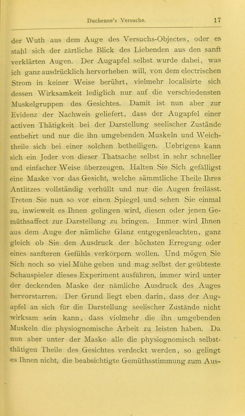 der Wuth aus dem Auge des Versuchs-Objectes, oder es stahl sich der zärtliche Blick des Liebenden aus den sanft verklärten Augen. Der Augapfel selbst wurde dabei, was ich ganz ausdrücklich hervorheben will, von dem electrischen Strom in keiner Weise berührt, vielmehr localisirte sich dessen Wirksamkeit lediglich nur auf die verschiedensten Muskelgruppen des Gesichtes. Damit ist nun aber zur Evidenz der Nachweis geliefert, dass der Augapfel einer activen Thätigkeit bei der Darstellung seelischer Zustände entbehrt und nur die ihn umgebenden Muskeln und Weich- theile sich bei einer solchen betheiligen. Uebrigens kann sich ein Jeder von dieser Thatsache selbst in sehr schneller und einfacher Weise überzeugen. Halten Sie Sich gefälligst eine Maske vor das Gesicht, welche sämmtliche Theile Ihres Antlitzes vollständig verhüllt und nur die Augen freilässt. Treten Sie nun so vor einen Spiegel und sehen Sie einmal zu, inwieweit es Ihnen gelingen wird, diesen oder jenen Ge- müthsaffect zur Darstellung zu bringen. Immer wird Ihnen aus dem Auge der nämliche Glanz entgegenleuchten, ganz gleich ob Sie den Ausdruck der höchsten Erregung oder eines sanfteren Gefühls verkörpern wollen. Und mögen Sie Sich noch so viel Mühe geben und mag selbst der geübteste Schauspieler dieses Experiment ausführen, immer wird unter der deckenden Maske der nämliche Ausdruck des Auges hervorstarren. Der Grund liegt eben darin, dass der Aug- apfel an sich für die Darstellung seelischer Zustände nicht wirksam sein kann, dass vielmehr die ihn umgebenden Muskeln die physiognomische Arbeit zu leisten haben. Da nun aber unter der Maske alle die physiognomisch selbst- thätigen Theile des Gesichtes verdeckt werden, so gelingt es Ihnen nicht, die beabsichtigte Gemüthsstimmung zum Aus-