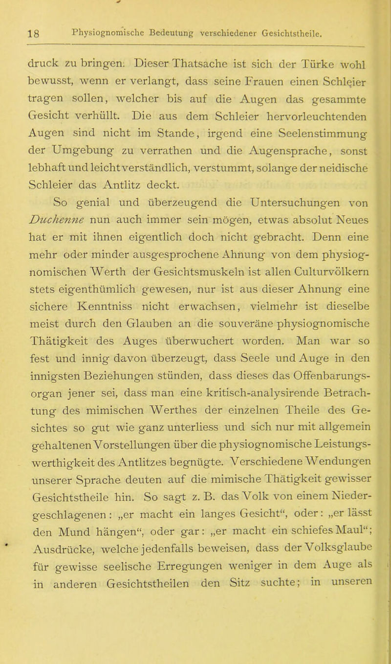 druck zu bringen. Dieser Thatsache ist sich der Türke wohl bewusst, wenn er verlangt, dass seine Frauen einen Schleier tragen sollen, welcher bis auf die Augen das gesammte Gesicht verhüllt. Die aus dem Schleier hervorleuchtenden Augen sind nicht im Stande, irgend eine Seelenstimmung der Umgebung zu verrathen und die Augensprache, sonst lebhaft und leicht verständlich, verstummt, solange der neidische Schleier das Antlitz deckt. So genial und überzeugend die Untersuchungen von Duchenne nun auch immer sein mögen, etwas absolut Neues hat er mit ihnen eigentlich doch nicht gebracht. Denn eine mehr oder minder ausgesprochene Ahnung von dem physiog- nomischen Werth der Gesichtsmuskeln ist allen Culturvölkern stets eigenthümlich gewesen, nur ist aus dieser Ahnung eine sichere Kenntniss nicht erwachsen, vielmehr ist dieselbe meist durch den Glauben an die souveräne physiognomische Thätigkeit des Auges überwuchert worden. Man war so fest und innig davon überzeugt, dass Seele und Auge in den innigsten Beziehungen stünden, dass dieses das Offenbarungs- organ jener sei, dass man eine kritisch-analysirende Betrach- tung des mimischen Werthes der einzelnen Theile des Ge- sichtes so gut wie ganz unterliess und sich nur mit allgemein gehaltenen Vorstellungen über die physiognomische Leistungs- werthigkeit des Antlitzes begnügte. Verschiedene Wendungen unserer Sprache deuten auf die mimische Thätigkeit gewisser Gesichtstheile hin. So sagt z. B. das Volk von einem Nieder- geschlagenen : „er macht ein langes Gesicht“, oder: „er lässt den Mund hängen“, oder gar: „er macht ein schiefes Maul“; Ausdrücke, welche jedenfalls beweisen, dass der Volksglaube für gewisse seelische Erregungen weniger in dem Auge als in anderen Gesichtstheilen den Sitz suchte; in unseren