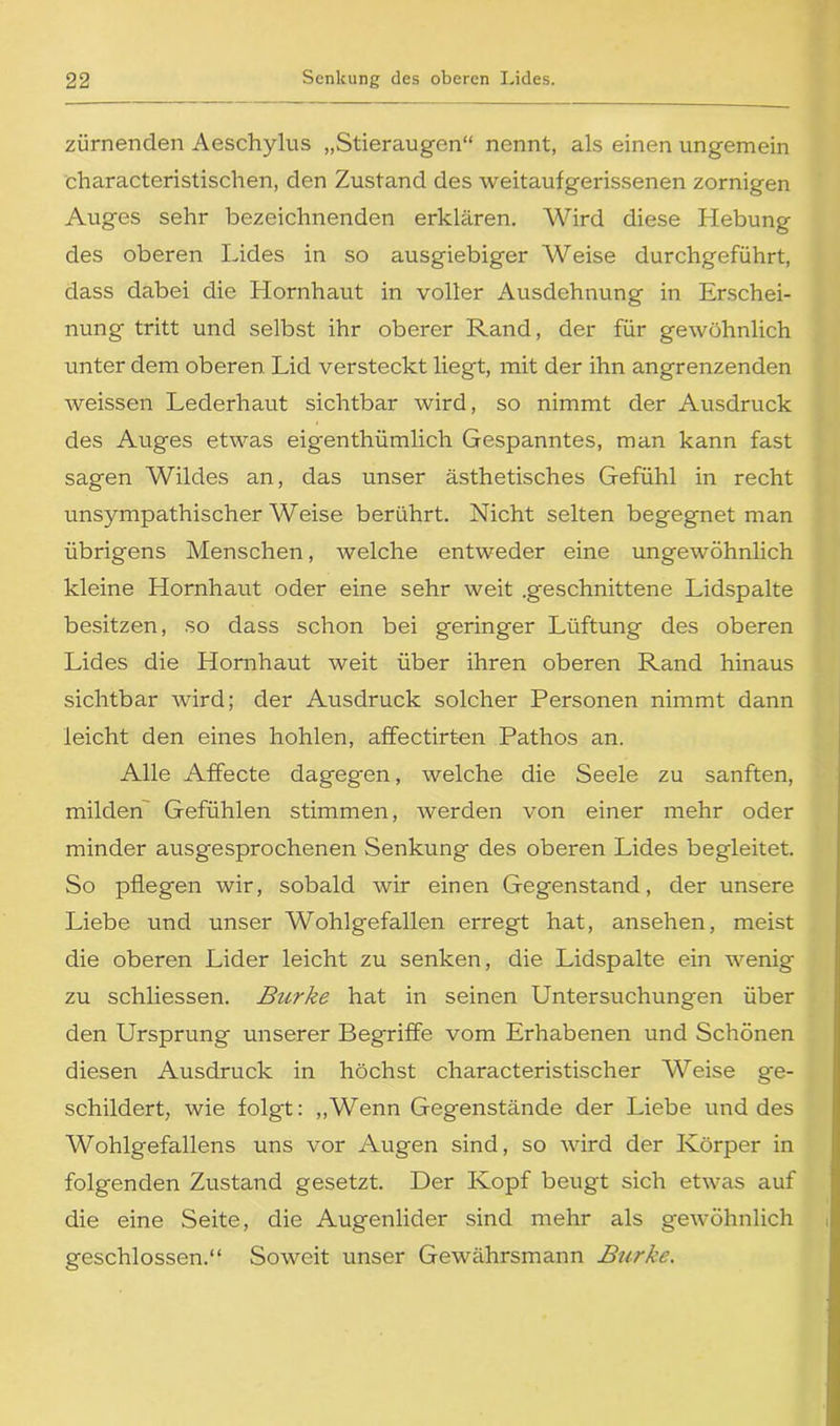 zürnenden Aeschylus „Stieraugen“ nennt, als einen ungemein characteristischen, den Zustand des weitaufgerissenen zornigen Auges sehr bezeichnenden erklären. Wird diese Hebung des oberen Lides in so ausgiebiger Weise durchgeführt, dass dabei die Hornhaut in voller Ausdehnung in Erschei- nung tritt und selbst ihr oberer Rand, der für gewöhnlich unter dem oberen Lid versteckt liegt, mit der ihn angrenzenden weissen Lederhaut sichtbar wird, so nimmt der Ausdruck des Auges etwas eigenthümlich Gespanntes, man kann fast sagen Wildes an, das unser ästhetisches Gefühl in recht unsympathischerWeise berührt. Nicht selten begegnet man übrigens Menschen, welche entweder eine ungewöhnlich kleine Hornhaut oder eine sehr weit .geschnittene Lidspalte besitzen, so dass schon bei geringer Lüftung des oberen Lides die Hornhaut weit über ihren oberen Rand hinaus sichtbar wird; der Ausdruck solcher Personen nimmt dann leicht den eines hohlen, affectirt-en Pathos an. Alle Affecte dagegen, welche die Seele zu sanften, milden Gefühlen stimmen, werden von einer mehr oder minder ausgesprochenen Senkung des oberen Lides begleitet. So pflegen wir, sobald wir einen Gegenstand, der unsere Liebe und unser Wohlgefallen erregt hat, ansehen, meist die oberen Lider leicht zu senken, die Lidspalte ein wenig zu schliessen. Burke hat in seinen Untersuchungen über den Ursprung unserer Begriffe vom Erhabenen und Schönen diesen Ausdruck in höchst characteristischer Weise ge- schildert, wie folgt: „Wenn Gegenstände der Liebe und des Wohlgefallens uns vor Augen sind, so wird der Körper in folgenden Zustand gesetzt. Der Kopf beugt sich etwas auf die eine Seite, die Augenlider sind mehr als gewöhnlich geschlossen.“ Soweit unser Gewährsmann Burke.