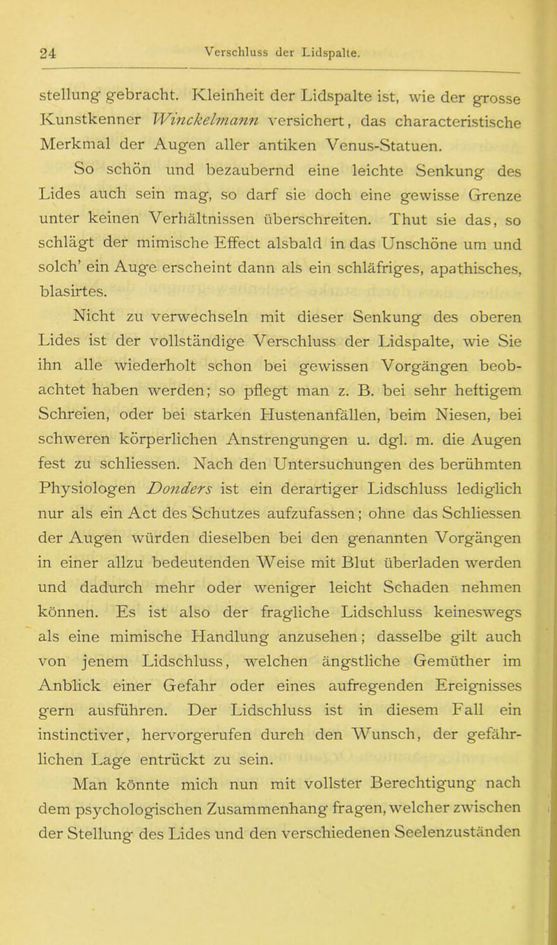 Stellung gebracht. Kleinheit der Lidspalte ist, wie der grosse Kunstkenner Winckelmann versichert, das characteristische Merkmal der Augen aller antiken Venus-Statuen. So schön und bezaubernd eine leichte Senkung des Lides auch sein mag, so darf sie doch eine gewisse Grenze unter keinen Verhältnissen überschreiten. Thut sie das, so schlägt der mimische Effect alsbald in das Unschöne um und solch’ ein Auge erscheint dann als ein schläfriges, apathisches, blasirtes. Nicht zu verwechseln mit dieser Senkung des oberen Lides ist der vollständige A^erschluss der Lidspalte, wie Sie ihn alle wiederholt schon bei gewissen Vorgängen beob- achtet haben werden; so pflegt man z. B. bei sehr heftigem Schreien, oder bei starken Hustenanfällen, beim Niesen, bei schweren körperlichen Anstrengungen u. dgl. m. die Augen fest zu schliessen. Nach den Untersuchungen des berühmten Physiologen Donders ist ein derartiger Lidschluss lediglich nur als ein Act des Schutzes aufzufassen; ohne das Schliessen der Augen würden dieselben bei den genannten Vorgängen in einer allzu bedeutenden AVeise mit Blut überladen werden und dadurch mehr oder weniger leicht Schaden nehmen können. Es ist also der fragliche Lidschluss keineswegs als eine mimische Handlung anzusehen; dasselbe gilt auch von jenem Lidschluss, welchen ängstliche Gemüther im Anblick einer Gefahr oder eines aufregenden Ereignisses gern ausführen. Der Lidschluss ist in diesem Fall ein instinctiver, hervorgerufen durch den AVunsch, der gefähr- lichen Lage entrückt zu sein. Man könnte mich nun mit vollster Berechtigung nach dem psychologischen Zusammenhang' fragen, welcher zwischen der Stellung des Lides und den verschiedenen Seelenzuständen