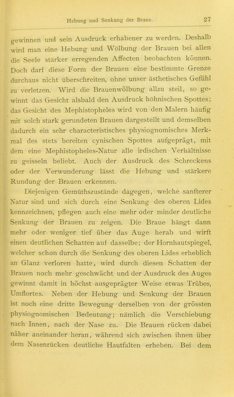 gewinnen und sein Ausdruck erhabener zu werden. Deshalb wird man eine Hebung und Wölbung der Brauen bei allen die Seele stärker erregenden Affecten beobachten können. Doch darf diese Form der Brauen eine bestimmte Grenze durchaus nicht überschreiten, ohne unser ästhetisches Gefühl zu verletzen. Wird die Brauenwölbung allzu steil, so ge- winnt das Gesicht alsbald den Ausdruck höhnischen Spottes; das Gesicht des Mephistopheles wird von den Malern häufig mit solch stark gerundeten Brauen dargestellt und demselben dadurch ein sehr characteristisches physiognomisches Merk- mal des stets bereiten cynischen Spottes aufgeprägt, mit dem eine Mephistopheles-Natur alle irdischen Verhältnisse zu areisseln beliebt. Auch der Ausdruck des Schreckens oder der Verwunderung lässt die Hebung und stärkere Rundung der Brauen erkennen. Diejenigen Gemüthszustände dagegen, welche sanfterer Natur sind und sich durch eine Senkung des oberen Lides kennzeichnen, pflegen auch eine mehr oder minder deutliche Senkung der Brauen zu zeigen. Die Braue hängt dann mehr oder weniger tief über das Auge herab und wirft einen deutlichen Schatten auf dasselbe; der Hornhautspiegel, welcher schon durch die Senkung des oberen Lides erheblich an Glanz verloren hatte, wird durch diesen Schatten der Brauen noch mehr geschwächt und der Ausdruck des Auges gewinnt damit in höchst ausgeprägter Weise etwas Trübes, Umflortes. Neben der Hebung und Senkung der Brauen ist noch eine dritte Bewegung derselben von der grössten physiognomischen Bedeutung; nämlich die Verschiebung nach Innen, nach der Nase zu. Die Brauen rücken dabei näher aneinander heran, während sich zwischen ihnen über dem Nasenrücken deutliche Hautfalten erheben. Bei dem