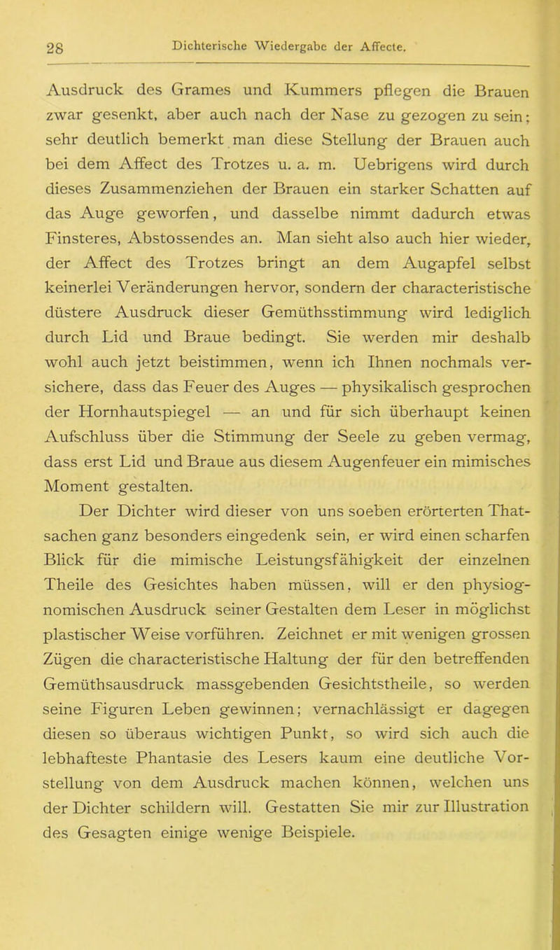 Ausdruck des Grames und Kummers pflegen die Brauen zwar gesenkt, aber auch nach der Nase zu gezogen zu sein; sehr deutlich bemerkt man diese Stellung der Brauen auch bei dem Affect des Trotzes u. a, m. Uebrigens wird durch dieses Zusammenziehen der Brauen ein starker Schatten auf das Auge geworfen, und dasselbe nimmt dadurch etwas Finsteres, Abstossendes an. Man sieht also auch hier wieder, der Affect des Trotzes bringt an dem Augapfel selbst keinerlei Veränderungen hervor, sondern der characteristische düstere Ausdruck dieser Gemüthsstimmung wird lediglich durch Lid und Braue bedingt. Sie werden mir deshalb wohl auch jetzt beistimmen, wenn ich Ihnen nochmals ver- sichere, dass das Feuer des Auges — physikalisch gesprochen der Hornhautspiegel — an und für sich überhaupt keinen Aufschluss über die Stimmung der Seele zu geben vermag, dass erst Lid und Braue aus diesem Augenfeuer ein mimisches Moment gestalten. Der Dichter wird dieser von uns soeben erörterten That- sachen ganz besonders eingedenk sein, er wird einen scharfen Blick für die mimische Leistungsfähigkeit der einzelnen Theile des Gesichtes haben müssen, will er den physiog- nomischen Ausdruck seiner Gestalten dem Leser in möglichst plastischer Weise vorführen. Zeichnet er mit wenigen grossen Zügen die characteristische Haltung der für den betreffenden Gemüthsausdruck massgebenden Gesichtstheile, so werden seine Figuren Leben gewinnen; vernachlässigt er dagegen diesen so überaus wichtigen Punkt, so wird sich auch die lebhafteste Phantasie des Lesers kaum eine deutliche Vor- stellung von dem Ausdruck machen können, welchen uns der Dichter schildern will. Gestatten Sie mir zur Illustration des Gesagten einige wenige Beispiele.