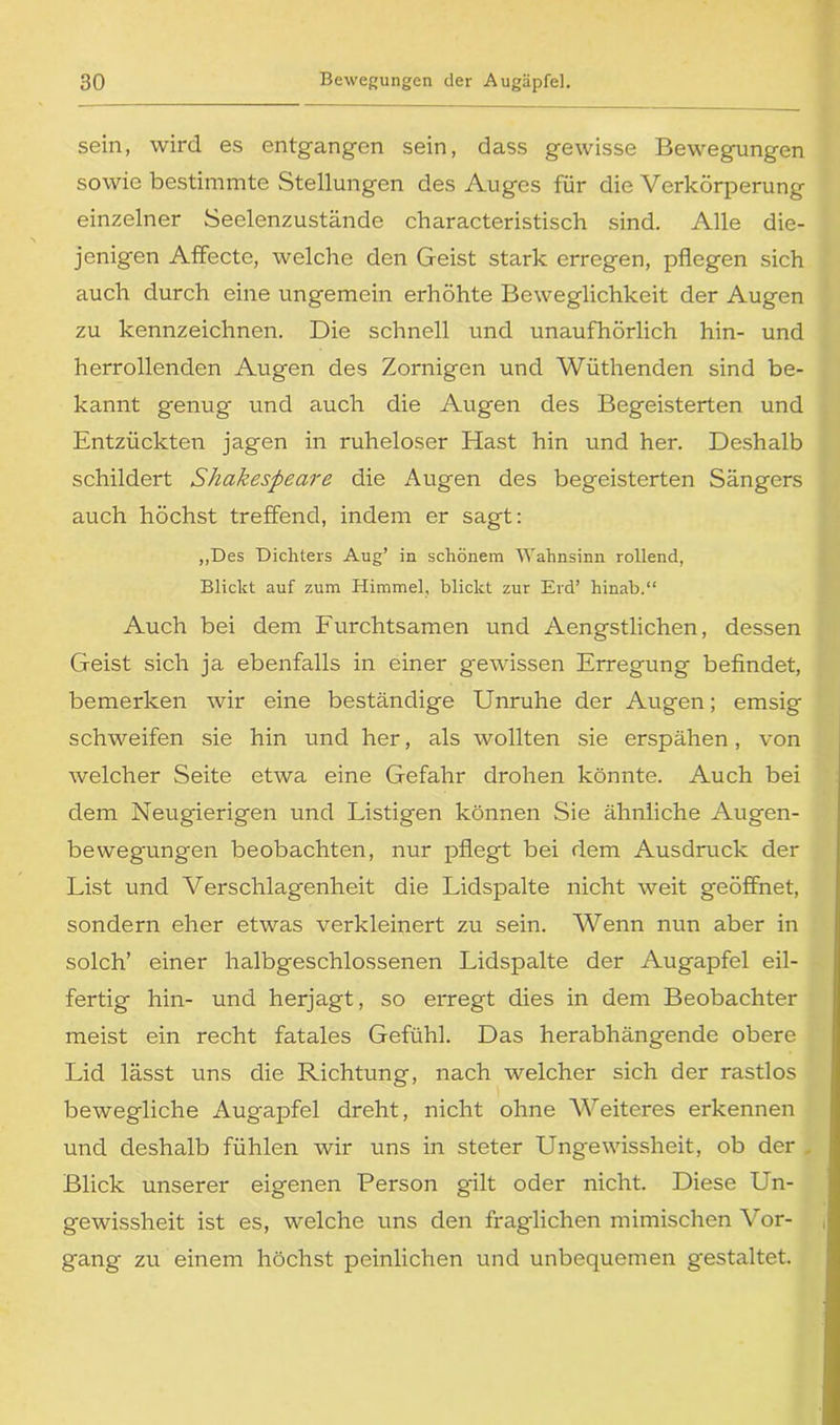 sein, wird es entgangen sein, dass gewisse Bewegungen sowie bestimmte Stellungen des Auges für die Verkörperung einzelner Seelenzustände characteristisch sind. Alle die- jenigen Affecte, welche den Geist stark erregen, pflegen sich auch durch eine ungemein erhöhte Beweglichkeit der Augen zu kennzeichnen. Die schnell und unaufhörlich hin- und herrollenden Augen des Zornigen und Wüthenden sind be- kannt genug und auch die Augen des Begeisterten und Entzückten jagen in ruheloser Hast hin und her. Deshalb schildert Shakespeare die Augen des begeisterten Sängers auch höchst treffend, indem er sagt: „Des Dichters Aug’ in schönem Wahnsinn rollend, Blickt auf zum Himmel, blickt zur Erd’ hinab.“ Auch bei dem Furchtsamen und Aengstlichen, dessen Geist sich ja ebenfalls in einer gewissen Erregung befindet, bemerken wir eine beständige Unruhe der Augen; emsig schweifen sie hin und her, als wollten sie erspähen, von welcher Seite etwa eine Gefahr drohen könnte. Auch bei dem Neugierigen und Listigen können Sie ähnliche Augen- bewegungen beobachten, nur pflegt bei dem Ausdruck der List und Verschlagenheit die Lidspalte nicht weit geöffnet, sondern eher etwas verkleinert zu sein. Wenn nun aber in solch’ einer halbgeschlossenen Lidspalte der Augapfel eil- fertig hin- und herjagt, so erregt dies in dem Beobachter meist ein recht fatales Gefühl. Das herabhängende obere Lid lässt uns die Richtung, nach welcher sich der rastlos bewegliche Augapfel dreht, nicht ohne Weiteres erkennen und deshalb fühlen wir uns in steter Ungewissheit, ob der . Blick unserer eigenen Person gilt oder nicht. Diese Un- gewissheit ist es, welche uns den fraglichen mimischen Vor- gang zu einem höchst peinlichen und unbequemen gestaltet.