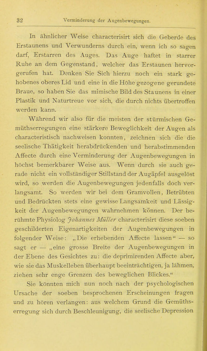 In ähnlicher Weise characterisirt sich die Geberde des Erstaunens und Verwunderns durch ein, wenn ich so sagen darf, Erstarren des Auges. Das Auge haftet in starrer Ruhe an dem Gegenstand, welcher das Erstaunen hervor- gerufen hat. Denken Sie Sich hierzu noch ein stark ge- hobenes oberes Lid und eine in die Höhe gezogene gerundete Braue, so haben Sie das mimische Bild des Staunens in einer Plastik und Naturtreue vor sich, die durch nichts übertroffen werden kann. Während wir also für die meisten der stürmischen Ge- müthserregungen eine stärkere Beweglichkeit der Augen als characteristisch nachweisen konnten, zeichnen sich die die seelische Thätigkeit herabdrückenden und herabstimmenden Affecte durch eine Verminderung der Augenbewegungen in höchst bemerkbarer Weise aus. Wenn durch sie auch ge- rade nicht ein vollständiger Stillstand der Augäpfel ausgelöst wird, so werden die Augenbewegungen jedenfalls doch ver- langsamt. So werden wir bei dem Gramvollen, Betrübten und Bedrückten stets eine gewisse Langsamkeit und Lässig- keit der Augenbewegungen wahrnehmen können. Der be- rühmte Physiolog Johannes Müller characterisirt diese soeben geschilderten Eigenartigkeiten der Augenbewegungen in folgender Weise: „Die erhebenden Affecte lassen“ — so sagt er — „eine grosse Breite der Augenbewegungen in der Ebene des Gesichtes zu: die deprimirenden Affecte aber, wie sie das Muskelleben überhaupt beeinträchtigen, ja lähmen, ziehen sehr enge Grenzen des beweglichen Blickes.“ Sie könnten mich nun noch nach der psychologischen Ursache der soeben besprochenen Erscheinungen fragen und zu hören verlangen: aus welchem Grund die Gemüths- erregung sich durch Beschleunigung, die seelische Depression