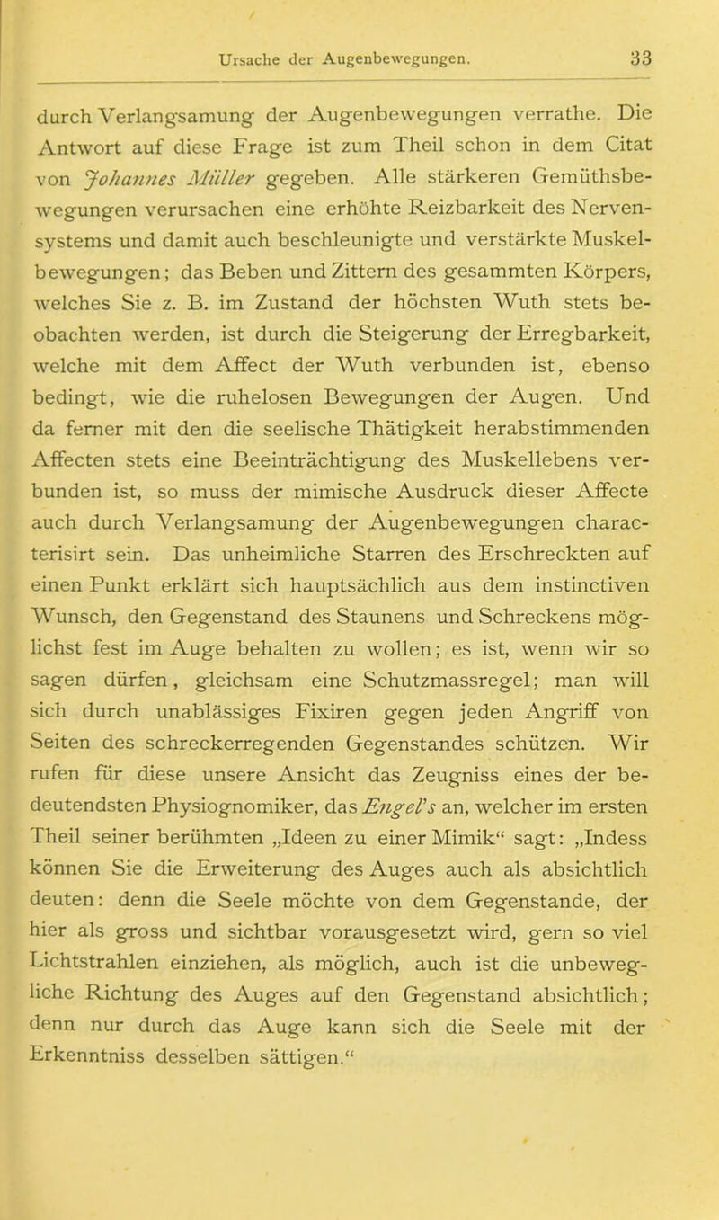 durch Verlangsamung der Augenbewegungen verrathe. Die Antwort auf diese Frage ist zum Theil schon in dem Citat von Johannes Müller gegeben. Alle stärkeren Gemüthsbe- wegungen verursachen eine erhöhte Reizbarkeit des Nerven- systems und damit auch beschleunigte und verstärkte Muskel- bewegungen; das Beben und Zittern des gesammten Körpers, welches Sie z. B. im Zustand der höchsten Wuth stets be- obachten werden, ist durch die Steigerung der Erregbarkeit, welche mit dem AfFect der Wuth verbunden ist, ebenso bedingt, wie die ruhelosen Bewegungen der Augen. Und da ferner mit den die seelische Thätigkeit herabstimmenden Affecten stets eine Beeinträchtigung des Muskellebens ver- bunden ist, so muss der mimische Ausdruck dieser Affecte auch durch Verlangsamung der Augenbewegungen charac- terisirt sein. Das unheimliche Starren des Erschreckten auf einen Punkt erklärt sich hauptsächlich aus dem instinctiven Wunsch, den Gegenstand des Staunens und Schreckens mög- lichst fest im Auge behalten zu wollen; es ist, wenn wir so sagen dürfen, gleichsam eine Schutzmassregel; man will sich durch unablässiges Fixiren gegen jeden Angriff von Seiten des schreckerregenden Gegenstandes schützen. Wir rufen für diese unsere Ansicht das Zeugniss eines der be- deutendsten Physiognomiker, das Engel's an, welcher im ersten Theil seiner berühmten „Ideen zu einer Mimik“ sagt: „Indess können Sie die Erweiterung des Auges auch als absichtlich deuten: denn die Seele möchte von dem Gegenstände, der hier als gross und sichtbar vorausgesetzt wird, gern so viel Lichtstrahlen einziehen, als möglich, auch ist die unbeweg- liche Richtung des Auges auf den Gegenstand absichtlich; denn nur durch das Auge kann sich die Seele mit der Erkenntniss desselben sättigen.“