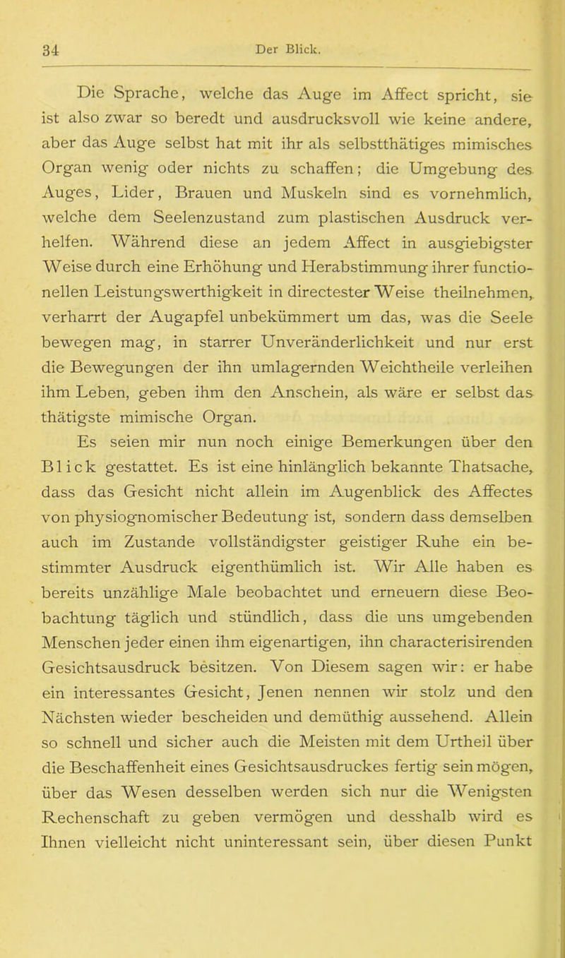 Die Sprache, welche das Auge im AfFect spricht, sie ist also zwar so beredt und ausdrucksvoll wie keine andere, aber das Auge selbst hat mit ihr als selbstthätiges mimisches Organ wenig oder nichts zu schaffen; die Umgebung des Auges, Lider, Brauen und Muskeln sind es vornehmlich, welche dem Seelenzustand zum plastischen Ausdruck ver- helfen. Während diese an jedem AfFect in ausgiebigster Weise durch eine Erhöhung und Herabstimmung ihrer Functio- nellen Leistungswerthigkeit in directester Weise theilnehmen, verharrt der Augapfel unbekümmert um das, was die Seele bewegen mag, in starrer UnVeränderlichkeit und nur erst die Bewegungen der ihn umlagernden Weichtheile verleihen ihm Leben, geben ihm den Anschein, als wäre er selbst das thätigste mimische Organ. Es seien mir nun noch einige Bemerkungen über den Blick gestattet. Es ist eine hinlänglich bekannte Thatsache, dass das Gesicht nicht allein im Augenblick des AfFectes von physiognomischer Bedeutung ist, sondern dass demselben auch im Zustande vollständigster geistiger Ruhe ein be- stimmter Ausdruck eigenthümlich ist. Wir Alle haben es bereits unzählige Male beobachtet und erneuern diese Beo- bachtung täglich und stündlich, dass die uns umgebenden Menschen jeder einen ihm eigenartigen, ihn characterisirenden Gesichtsausdruck besitzen. Von Diesem sagen wir: er habe ein interessantes Gesicht, Jenen nennen wir stolz und den Nächsten wieder bescheiden und demüthig aussehend. Allein so schnell und sicher auch die Meisten mit dem Urtheil über die Beschaffenheit eines Gesichtsausdruckes fertig sein mögen, über das Wesen desselben werden sich nur die Wenigsten Rechenschaft zu geben vermögen und desshalb wird es Ihnen vielleicht nicht uninteressant sein, über diesen Punkt