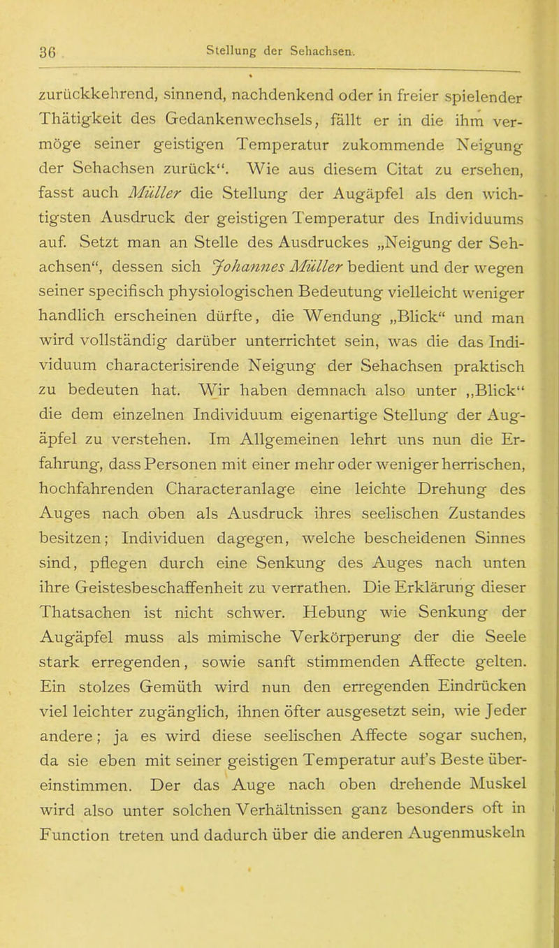 zurückkehrend, sinnend, nachdenkend oder in freier spielender Thätigkeit des Gedankenwechsels, fällt er in die ihm ver- möge seiner geistigen Temperatur zukommende Neigung der Sehachsen zurück“. Wie aus diesem Citat zu ersehen, fasst auch Müller die Stellung der Augäpfel als den wich- tigsten Ausdruck der geistigen Temperatur des Individuums auf. Setzt man an Stelle des Ausdruckes „Neigung der Seh- achsen“, dessen sich Johannes Müller bedient und der wegen seiner specifisch physiologischen Bedeutung vielleicht weniger handlich erscheinen dürfte, die Wendung „Blick“ und man wird vollständig darüber unterrichtet sein, was die das Indi- viduum characterisirende Neigung der Sehachsen praktisch zu bedeuten hat. Wir haben demnach also unter ,,Blick“ die dem einzelnen Individuum eigenartige Stellung der Aug- äpfel zu verstehen. Im Allgemeinen lehrt uns nun die Er- fahrung, dass Personen mit einer mehr oder weniger herrischen, hochfahrenden Characteranlage eine leichte Drehung des Auges nach oben als Ausdruck ihres seelischen Zustandes besitzen; Individuen dagegen, welche bescheidenen Sinnes sind, pflegen durch eine Senkung des Auges nach unten ihre Geistesbeschaffenheit zu verrathen. Die Erklärung dieser Thatsachen ist nicht schwer. Hebung wie Senkung der Augäpfel muss als mimische Verkörperung der die Seele stark erregenden, sowie sanft stimmenden Affecte gelten. Ein stolzes Gemüth wird nun den erregenden Eindrücken viel leichter zugänglich, ihnen öfter ausgesetzt sein, wie Jeder andere; ja es wird diese seelischen Affecte sogar suchen, da sie eben mit seiner geistigen Temperatur auf’s Beste über- einstimmen. Der das Auge nach oben drehende Muskel wird also unter solchen Verhältnissen g'anz besonders oft in Function treten und dadurch über die anderen Augenmuskeln