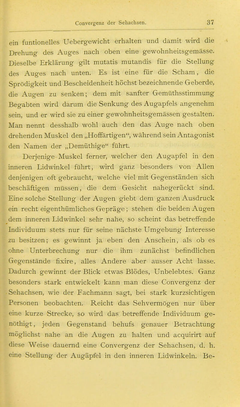 ein funtionelles Uebergewicht erhalten und damit wird die Drehung des Auges nach oben eine gewohnheitsgemässe. Dieselbe Erklärung gilt mutatis mutandis für die Stellung des Auges nach unten. Es ist eine für die Scham, die Sprödigkeit und Bescheidenheit höchst bezeichnende Geberde, die Augen zu senken; dem mit sanfter Gemüthsstimmung Begabten wird darum die Senkung des Augapfels angenehm sein, und er wird sie zu einer gewohnheitsgemässen gestalten. Man nennt desshalb wohl auch den das Auge nach oben drehenden Muskel den „Hoffärtigen“, während sein Antagonist den Namen der „Demüthige“ führt. Derjenige Muskel ferner, welcher den Augapfel in den inneren Lidwinkel führt, wird ganz besonders von Allen denjenigen oft gebraucht, welche viel mit Gegenständen sich beschäftigen müssen, die dem Gesicht nahegerückt sind. Eine solche Stellung der Augen giebt dem ganzen Ausdruck ein recht eigenthümliches Gepräge ; stehen die beiden Augen dem inneren Lidwinkel sehr nahe, so scheint das betreffende Individuum stets nur für seine nächste Umgebung Interesse zu besitzen; es gewinnt ja eben den Anschein, als ob es ohne Unterbrechung nur die ihm zunächst befindlichen Gegenstände fixire, alles Andere aber ausser Acht lasse. Dadurch gewännt der Blick etwas Blödes, Unbelebtes. Ganz besonders stark entwickelt kann man diese Convergenz der Sehachsen, wie der Fachmann sagt, bei stark kurzsichtigen Personen beobachten. Reicht das Sehvermögen nur über eine kurze Strecke, so wird das betreffende Individuum ge- nöthigt, jeden Gegenstand behufs genauer Betrachtung möglichst nahe an die Augen zu halten und acquirirt auf diese Weise dauernd eine Convergenz der Sehachsen, d. h. eine Stellung der Augäpfel in den inneren Lidwinkeln. Be-