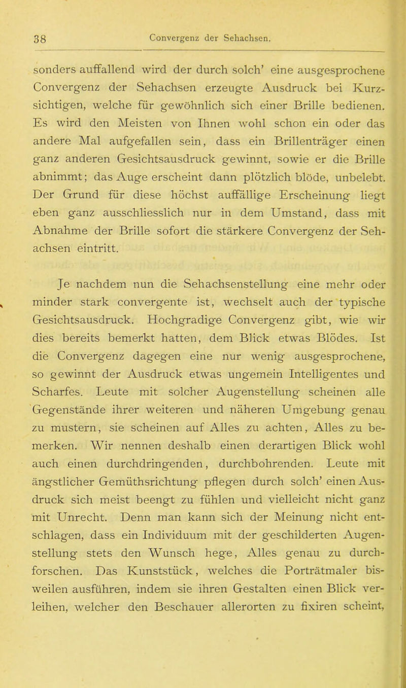 sonders auffallend wird der durch solch’ eine ausgesprochene Convergenz der Sehachsen erzeugte Ausdruck bei Kurz- sichtigen, welche für gewöhnlich sich einer Brille bedienen. Es wird den Meisten von Ihnen wohl schon ein oder das andere Mal aufgefallen sein, dass ein Brillenträger einen ganz anderen Gesichtsausdruck gewinnt, sowie er die Brille abnimmt; das Auge erscheint dann plötzlich blöde, unbelebt. Der Grund für diese höchst auffällige Erscheinung liegt eben ganz ausschliesslich nur in dem Umstand, dass mit Abnahme der Brille sofort die stärkere Convergenz der Seh- achsen eintritt. Je nachdem nun die Sehachsenstellung eine mehr oder minder stark convergente ist, wechselt auch der typische Gesichtsausdruck. Hochgradige Convergenz gibt, wie wir dies bereits bemerkt hatten, dem Blick etwas Blödes. Ist die Convergenz dagegen eine nur wenig ausgesprochene, so gewinnt der Ausdruck etwas ungemein Intelligentes und Scharfes. Leute mit solcher Augenstellung scheinen alle Gegenstände ihrer weiteren und näheren Umgebung genau zu mustern, sie scheinen auf Alles zu achten, Alles zu be- merken. Wir nennen deshalb einen derartigen Blick wohl auch einen durchdringenden, durchbohrenden. Leute mit ängstlicher Gemüthsrichtung pflegen durch solch’ einen Aus- druck sich meist beengt zu fühlen und vielleicht nicht ganz mit Unrecht. Denn man kann sich der Meinung nicht ent- schlagen, dass ein Individuum mit der geschilderten Augen- stellung stets den Wunsch hege, Alles genau zu durch- forschen. Das Kunststück, welches die Porträtmaler bis- weilen ausführen, indem sie ihren Gestalten einen Blick ver- leihen, welcher den Beschauer allerorten zu fixiren scheint,