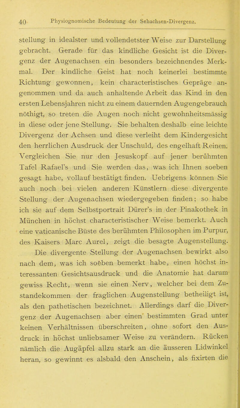 Stellung in idealster und vollendetster Weise zur Darstellung gebracht. Gerade für das kindliche Gesicht ist die Diver- genz der Augenachsen ein besonders bezeichnendes Merk- mal. Der kindliche Geist hat noch keinerlei bestimmte Richtung gewonnen, kein characteristisches Gepräge an- genommen und da auch anhaltende Arbeit das Kind in den ersten Lebensjahren nicht zu einem dauernden Augengebrauch nöthigt, so treten die Augen noch nicht gewohnheitsmässig in diese oder jene Stellung. Sie behalten deshalb eine leichte Divergenz der Achsen und diese verleiht dem Kindergesicht den herrlichen Ausdruck der Unschuld, des engelhaft Reinen. Vergleichen Sie nur den Jesuskopf auf jener berühmten Tafel Rafael’s und Sie werden das, was ich Ihnen soeben gesagt habe, vollauf bestätigt finden. Uebrigens können Sie auch noch bei vielen anderen Künstlern diese divergente Stellung der Augenachsen wiedergegeben finden; so habe ich sie auf dem Selbstportrait Dürer’s in der Pinakothek in München in höchst characteristischer Weise bemerkt. Auch eine vaticanische Büste des berühmten Philosophen im Purpur, des Kaisers Marc Aurel, zeigt die besagte Augenstellung. Die divergente Stellung der Augenachsen bewirkt also nach dem, was ich sofeben bemerkt habe, einen höchst in- teressanten Gesichtsausdruck und die Anatomie hat darum gewiss Recht, wenn sie einen Nerv, welcher bei dem Zu- standekommen der fraglichen Augenstellung' betheilig't ist, als den pathetischen bezeichnet. Allerdings darf die Diver- genz der Augenachsen aber einen bestimmten Grad unter keinen Verhältnissen überschreiten, ohne sofort den Aus- druck in höchst unliebsamer Weise zu verändern. Rücken nämlich die Augäpfel allzu stark an die äusseren Lidwinkel j heran, so gewinnt es alsbald den Anschein, als fixirten die