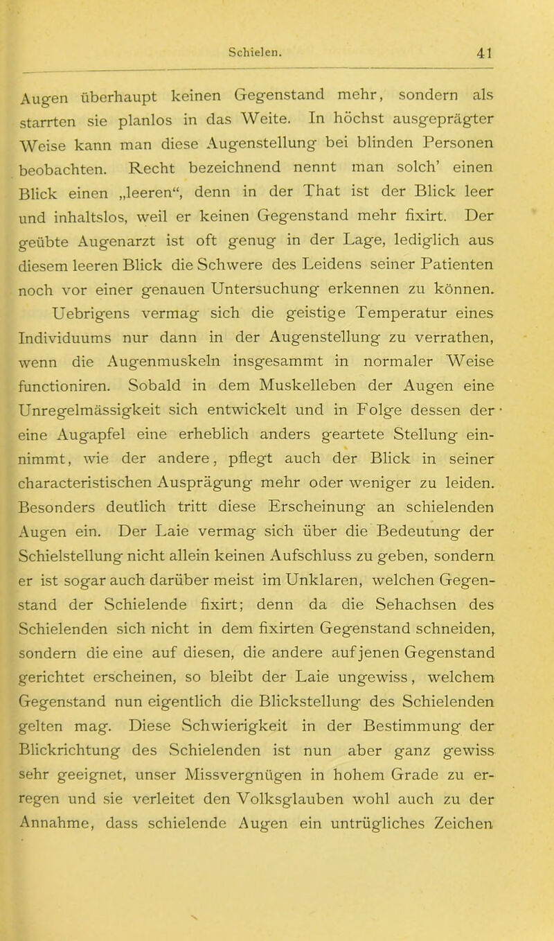 Augen überhaupt keinen Gegenstand mehr, sondern als starrten sie planlos in das Weite. In höchst ausgeprägter Weise kann man diese Augenstellung bei blinden Personen beobachten. Recht bezeichnend nennt man solch’ einen Blick einen „leeren“, denn in der That ist der Blick leer und inhaltslos, weil er keinen Gegenstand mehr fixirt. Der geübte Augenarzt ist oft genug in der Lage, lediglich aus diesem leeren Blick die Schwere des Leidens seiner Patienten noch vor einer genauen Untersuchung erkennen zu können. Uebrigens vermag sich die geistige Temperatur eines Individuums nur dann in der Augenstellung zu verrathen, wenn die Augenmuskeln insgesammt in normaler Weise functioniren. Sobald in dem Muskelleben der Augen eine Unregelmässigkeit sich entwickelt und in Folge dessen der eine Augapfel eine erheblich anders geartete Stellung ein- nimmt, wie der andere, pflegt auch der Blick in seiner characteristischen Ausprägung mehr oder weniger zu leiden. Besonders deutlich tritt diese Erscheinung an schielenden Augen ein. Der Laie vermag sich über die Bedeutung der Schielstellung nicht allein keinen Aufschluss zu geben, sondern er ist sogar auch darüber meist im Unklaren, welchen Gegen- stand der Schielende fixirt; denn da die Sehachsen des Schielenden sich nicht in dem fixirten Gegenstand schneiden, sondern die eine auf diesen, die andere auf jenen Gegenstand gerichtet erscheinen, so bleibt der Laie ungewiss, welchem Gegenstand nun eigentlich die Blickstellung des Schielenden gelten mag. Diese Schwierigkeit in der Bestimmung der Blickrichtung des Schielenden ist nun aber ganz gewiss sehr geeignet, unser Missvergnügen in hohem Grade zu er- regen und sie verleitet den Volksglauben wohl auch zu der Annahme, dass schielende Augen ein untrügliches Zeichen