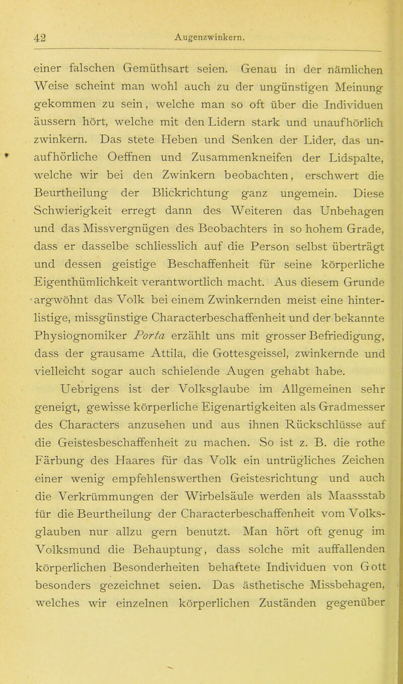 einer falschen Gemüthsart seien. Genau in der nämlichen Weise scheint man wohl auch zu der ungünstigen Meinung gekommen zu sein, welche man so oft über die Individuen äussern hört, welche mit den Lidern stark und unaufhörlich zwinkern. Das stete Heben und Senken der Lider, das un- aufhörliche Oeffnen und Zusammenkneifen der Lidspalte, welche wir bei den Zwinkern beobachten, erschwert die Beurtheilung der Blickrichtung ganz ungemein. Diese Schwierigkeit erregt dann des Weiteren das Unbehagen und das Missvergnügen des Beobachters in so hohem Grade, dass er dasselbe schliesslich auf die Person selbst überträgt und dessen geistige Beschaffenheit für seine körperliche Eigenthümlichkeit verantwortlich macht. Aus diesem Grunde •argwöhnt das Volk bei einem Zwinkernden meist eine hinter- listige, missgünstige Characterbeschaffenheit und der bekannte Physiognomiker Porta erzählt uns mit grosser Befriedigung, dass der grausame Attila, die Gottesgeissei, zwinkernde und vielleicht sogar auch schielende Augen gehabt habe. Uebrigens ist der Volksglaube im Allgemeinen sehr geneigt, gewisse körperliche Eigenartigkeiten als Gradmesser des Characters anzusehen und aus ihnen Rückschlüsse auf die Geistesbeschaffenheit zu machen. So ist z. B. die rothe Färbung des Haares für das Volk ein untrügliches Zeichen einer wenig empfehlenswerthen Geistesrichtung und auch die Verkrümmungen der Wirbelsäule werden als Maassstab für die Beurtheilung der Characterbeschaffenheit vom Volks- glauben nur allzu gern benutzt. Man hört oft genug im Volksmund die Behauptung, dass solche mit auffallenden körperlichen Besonderheiten behaftete Individuen von Gott besonders gezeichnet seien. Das ästhetische Missbehagen, welches wir einzelnen körperlichen Zuständen gegenüber