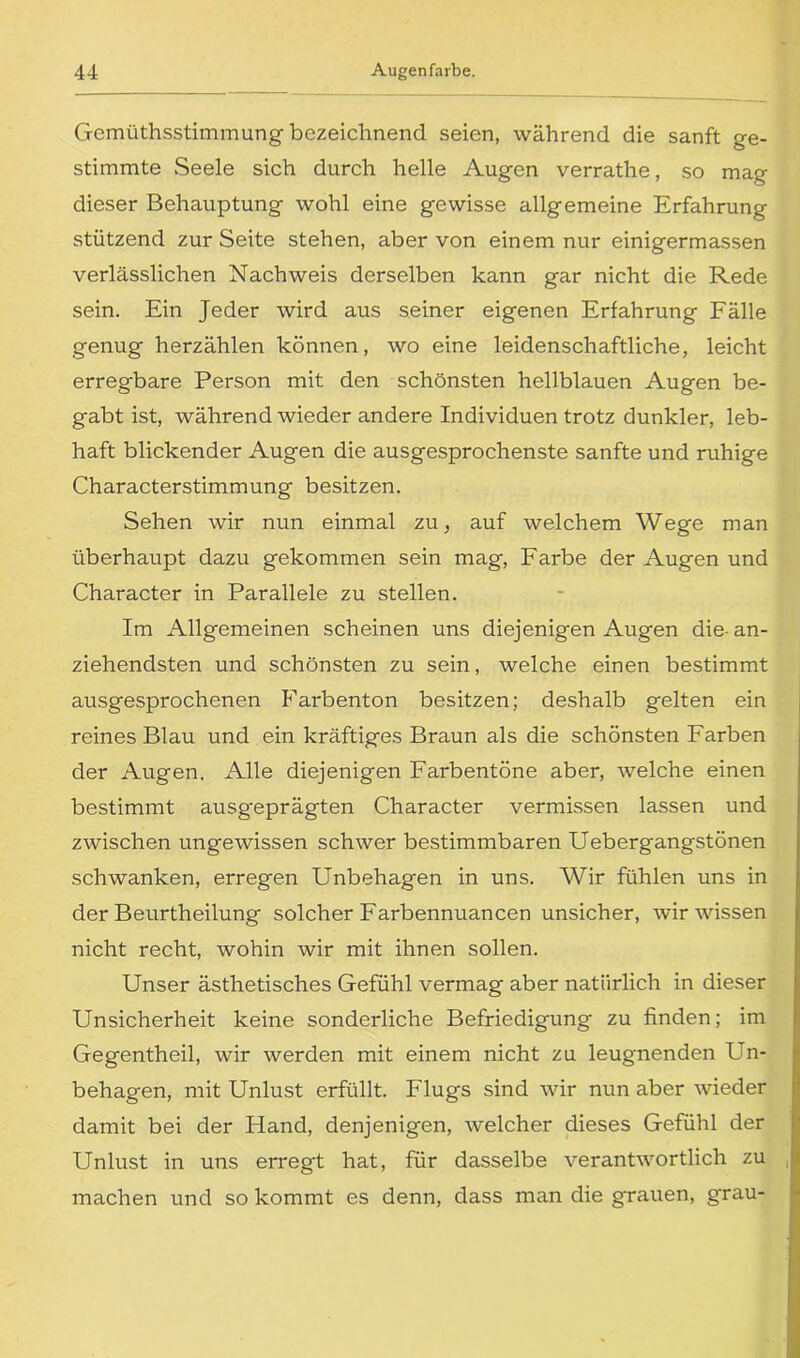 Gemüthsstimmung bezeichnend seien, während die sanft ge- stimmte Seele sich durch helle Augen verrathe, so mag dieser Behauptung wohl eine gewisse allgemeine Erfahrung stützend zur Seite stehen, aber von einem nur einigermassen verlässlichen Nachweis derselben kann gar nicht die Rede sein. Ein Jeder wird aus seiner eigenen Erfahrung Fälle genug herzählen können, wo eine leidenschaftliche, leicht erregbare Person mit den schönsten hellblauen Augen be- gabt ist, während wieder andere Individuen trotz dunkler, leb- haft blickender Augen die ausgesprochenste sanfte und ruhige Characterstimmung besitzen. Sehen wir nun einmal zu, auf welchem Wege man überhaupt dazu gekommen sein mag, Farbe der Augen und Character in Parallele zu stellen. Im Allgemeinen scheinen uns diejenigen Augen die- an- ziehendsten und schönsten zu sein, welche einen bestimmt ausgesprochenen Farbenton besitzen; deshalb gelten ein reines Blau und ein kräftiges Braun als die schönsten Farben der Augen. Alle diejenigen Farbentöne aber, welche einen bestimmt ausgeprägten Character vermissen lassen und zwischen ungewissen schwer bestimmbaren Uebergangstönen schwanken, erregen Unbehagen in uns. Wir fühlen uns in der Beurtheilung solcher Farbennuancen unsicher, wir wissen nicht recht, wohin wir mit ihnen sollen. Unser ästhetisches Gefühl vermag aber natürlich in dieser Unsicherheit keine sonderliche Befriedigung zu finden; im Gegentheil, wir werden mit einem nicht zu leugnenden Un- behagen, mit Unlust erfüllt. Flugs sind wir nun aber wieder damit bei der Hand, denjenigen, welcher dieses Gefühl der Unlust in uns erregt hat, für dasselbe verantwortlich zu machen und so kommt es denn, dass man die grauen, grau-