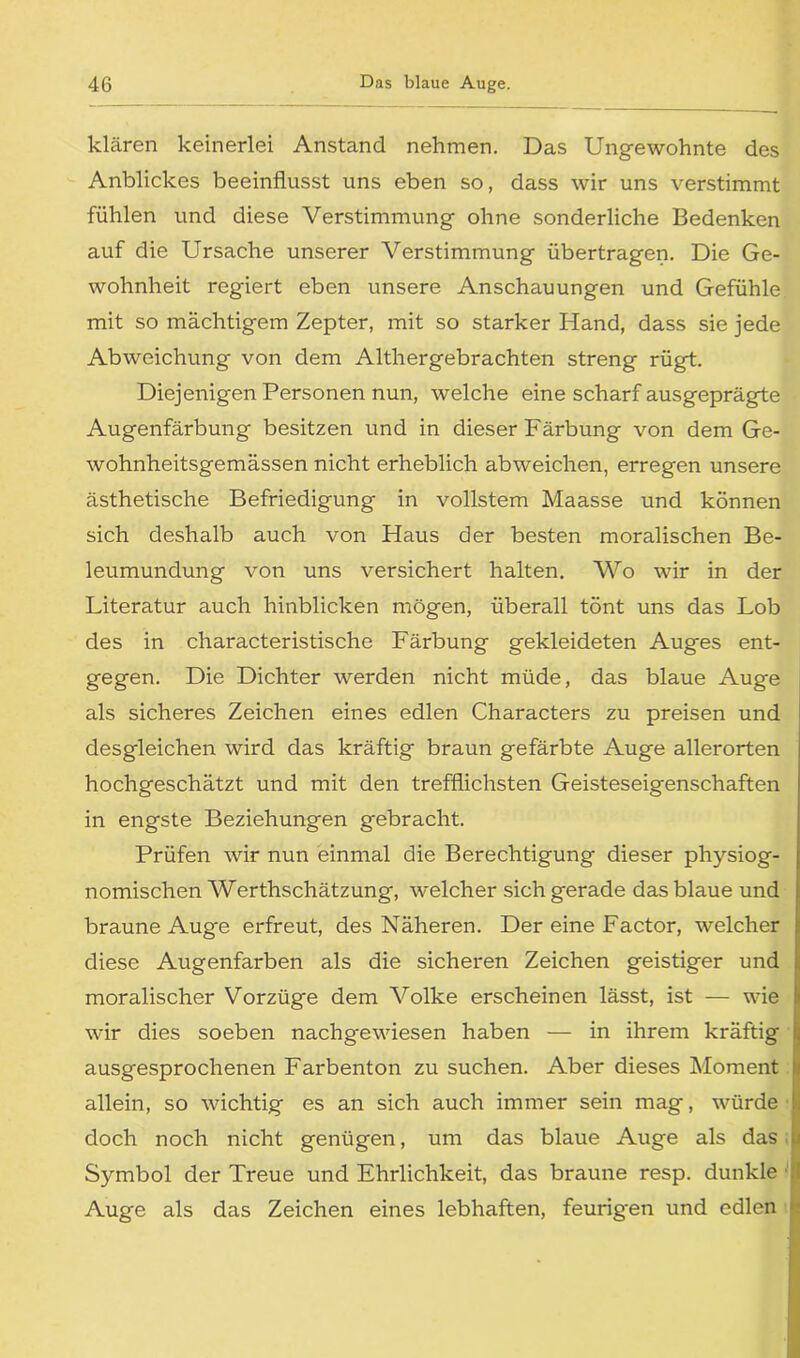 klären keinerlei Anstand nehmen. Das Ungewohnte des Anblickes beeinflusst uns eben so, dass wir uns verstimmt fühlen und diese Verstimmung ohne sonderliche Bedenken auf die Ursache unserer Verstimmung übertragen. Die Ge- wohnheit regiert eben unsere Anschauungen und Gefühle mit so mächtigem Zepter, mit so starker Hand, dass sie jede Abweichung' von dem Althergebrachten streng rügt. Diejenigen Personen nun, welche eine scharf ausgeprägte Augenfärbung besitzen und in dieser Färbung von dem Ge- wohnheitsgemässen nicht erheblich abweichen, erregen unsere ästhetische Befriedigung in vollstem Maasse und können sich deshalb auch von Haus der besten moralischen Be- leumundung von uns versichert halten. Wo wir in der Literatur auch hinblicken mögen, überall tönt uns das Lob des in characteristische Färbung gekleideten Auges ent- gegen. Die Dichter werden nicht müde, das blaue Auge als sicheres Zeichen eines edlen Characters zu preisen und desgleichen wird das kräftig braun gefärbte Auge allerorten hochgeschätzt und mit den trefflichsten Geisteseigenschaften in engste Beziehungen gebracht. Prüfen wir nun einmal die Berechtigung dieser physiog- nomischen Werthschätzung, welcher sich gerade das blaue und braune Auge erfreut, des Näheren. Der eine Factor, welcher diese Augenfarben als die sicheren Zeichen geistiger und moralischer Vorzüge dem Volke erscheinen lässt, ist — wie wir dies soeben nachgewiesen haben — in ihrem kräftig ausgesprochenen Farbenton zu suchen. Aber dieses Moment allein, so wichtig es an sich auch immer sein mag, würde doch noch nicht genügen, um das blaue Auge als das J Symbol der Treue und Ehrlichkeit, das braune resp. dunkle Auge als das Zeichen eines lebhaften, feurigen und edlen