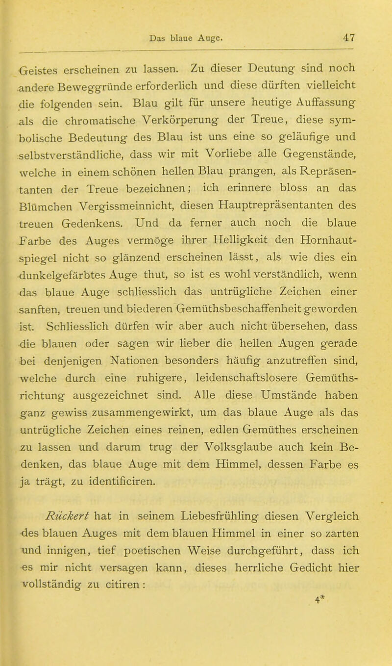 Geistes erscheinen zu lassen. Zu dieser Deutung sind noch andere Beweggründe erforderlich und diese dürften vielleicht die folgenden sein. Blau gilt für unsere heutige Auffassung als die chromatische Verkörperung der Treue, diese sym- bolische Bedeutung des Blau ist uns eine so geläufige und selbstverständliche, dass wir mit Vorliebe alle Gegenstände, welche in einem schönen hellen Blau prangen, als Repräsen- tanten der Treue bezeichnen; ich erinnere bloss an das Blümchen Vergissmeinnicht, diesen Hauptrepräsentanten des treuen Gedenkens. Und da ferner auch noch die blaue Farbe des Auges vermöge ihrer Helligkeit den Hornhaut- spiegel nicht so glänzend erscheinen lässt, als wie dies ein dunkelgefärbtes Auge thut, so ist es wohl verständlich, wenn das blaue Auge schliesslich das untrügliche Zeichen einer sanften, treuen und biederen Gemüthsbeschaffenheit geworden ist. Schliesslich dürfen wir aber auch nicht übersehen, dass die blauen oder sagen wir lieber die hellen Augen gerade bei denjenigen Nationen besonders häufig anzutreffen sind, welche durch eine ruhigere, leidenschaftslosere Gemüths- richtung ausgezeichnet sind. Alle diese Umstände haben ganz gewiss zusammengewirkt, um das blaue Auge als das untrügliche Zeichen eines reinen, edlen Gemüthes erscheinen zu lassen und darum trug der Volksglaube auch kein Be- denken, das blaue Auge mit dem Himmel, dessen Farbe es ja trägt, zu identificiren. Riickert hat in seinem Liebesfrühling diesen Vergleich des blauen Auges mit dem blauen Himmel in einer so zarten und innigen, tief poetischen Weise durchgeführt, dass ich es mir nicht versagen kann, dieses herrliche Gedicht hier vollständig zu citiren :