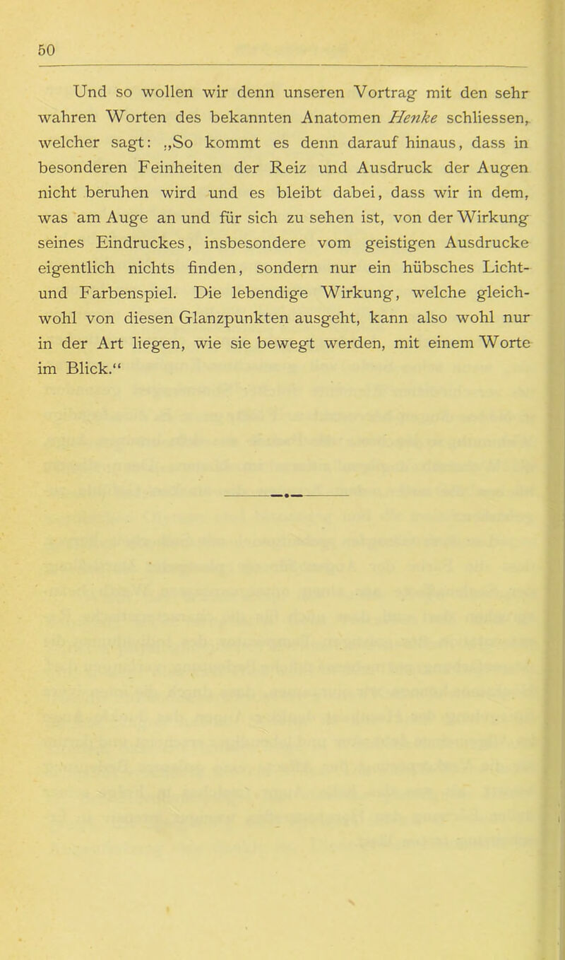 Und so wollen wir denn unseren Vortrag mit den sehr wahren Worten des bekannten Anatomen Henke schliessen, welcher sagt: „So kommt es denn darauf hinaus, dass in besonderen Feinheiten der Reiz und Ausdruck der Augen nicht beruhen wird und es bleibt dabei, dass wir in dem, was am Auge an und für sich zu sehen ist, von der Wirkung seines Eindruckes, insbesondere vom geistigen Ausdrucke eigentlich nichts finden, sondern nur ein hübsches Licht- und Farbenspiel. Die lebendige Wirkung, welche gleich- wohl von diesen Glanzpunkten ausgeht, kann also wohl nur in der Art liegen, wie sie bewegt werden, mit einem Worte im Blick.“