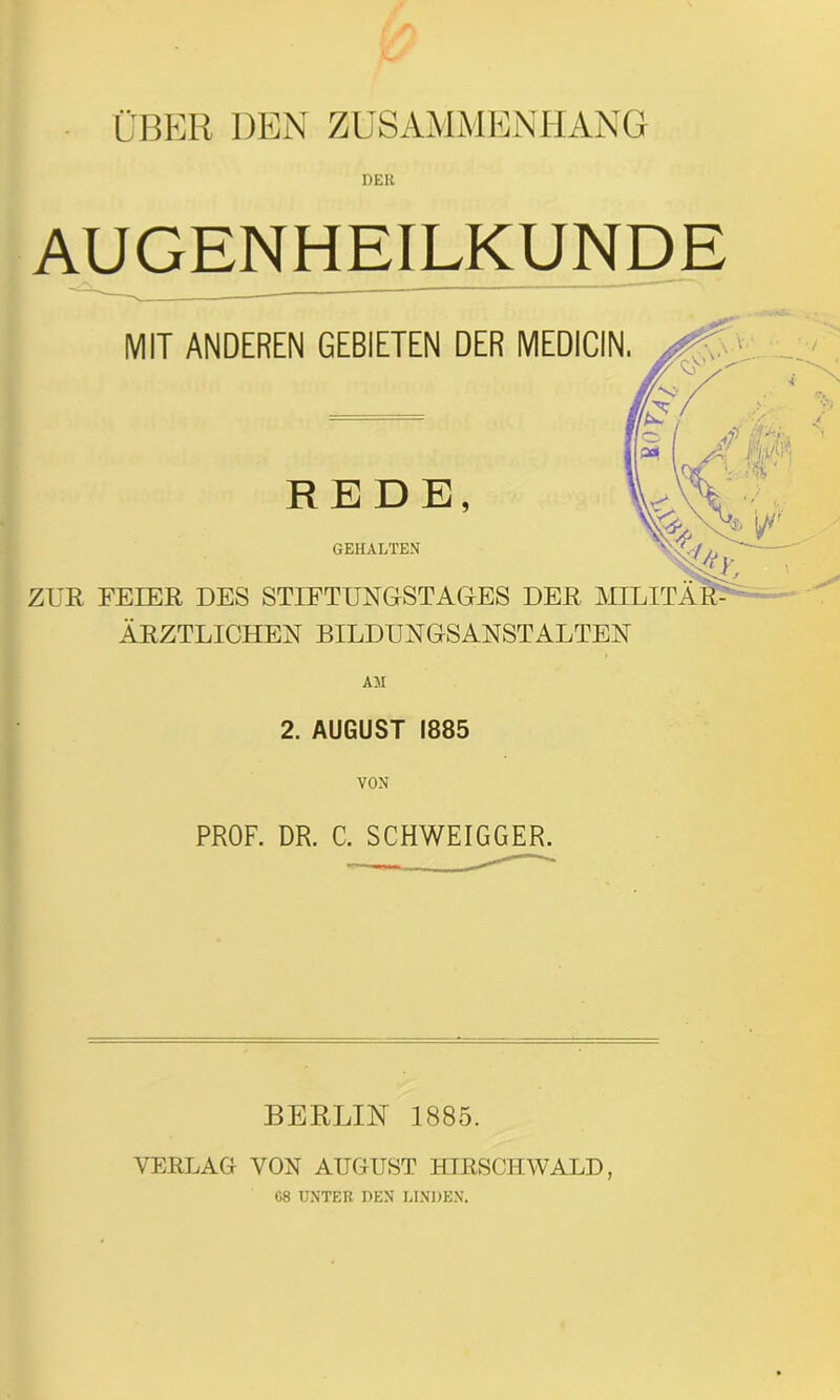 ÜBER DEN ZUSAMMENHANG AUGENHEILKUNDE MIT ANDEREN GEBIETEN DER REDE, GEHALTEN ZUR FEIER DES STIFTUNGSTAGES DER MILITÄR- ÄRZTLICHEN BILDUNGSANSTALTEN 2. AUGUST 1885 VON PROF. DR. C. SCHWEIGGER. MEDICIN BERLIN 1885. VERLAG VON AUGUST HIRSCHWALD, 68 UNTER DEN LINDEN.