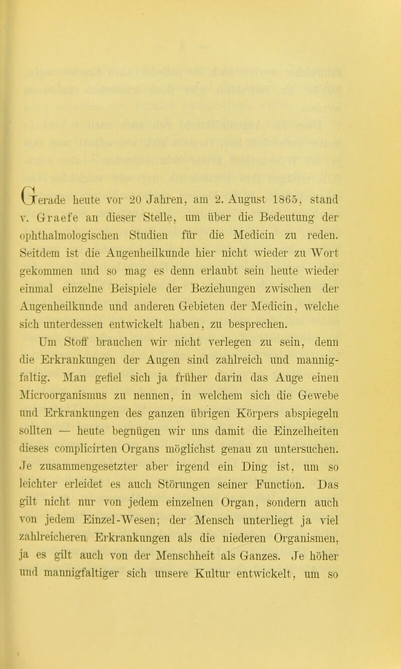 v. Graefe an dieser Stelle, um über die Bedeutung der ophthalmologischen Studien für die Medicin zu reden. Seitdem ist die Augenheilkunde hier nicht wieder zu Wort gekommen und so mag es denn erlaubt sein heute wieder einmal einzelne Beispiele der Beziehungen zwischen der Augenheilkunde und anderen Gebieten der Medicin, welche sich unterdessen entwickelt haben, zu besprechen. Um Stoff brauchen wir nicht verlegen zu sein, denn die Erkrankungen der Augen sind zahlreich und mannig- faltig. Man gefiel sich ja früher darin das Auge einen Microorganismus zu nennen, in welchem sich die GeAvebe und Erkrankungen des ganzen übrigen Körpers abspiegeln sollten — heute begnügen wir uns damit die Einzelheiten dieses complicirten Organs möglichst genau zu untersuchen. Je zusammengesetzter aber irgend ein Ding ist, um so leichter erleidet es auch Störungen seiner Function. Das gilt nicht nur von jedem einzelnen Organ, sondern auch von jedem Einzel-Wesen; der Mensch unterliegt ja viel zahlreicheren Erkrankungen als die niederen Organismen, ja es gilt auch von der Menschheit als Ganzes. Je höher und mannigfaltiger sich unsere Kultur entAvickelt, um so