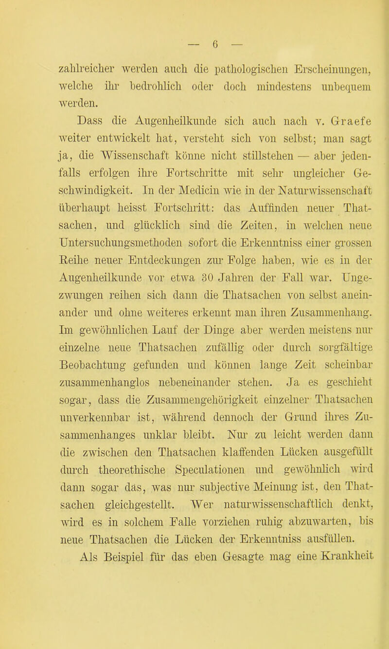 zahlreicher werden auch die pathologischen Erscheinungen, welche ihr bedrohlich oder doch mindestens unbequem werden. Dass die Augenheilkunde sich auch nach v. Graefe weiter entwickelt hat, versteht sich von selbst; man sagt ja, die 'Wissenschaft könne nicht Stillstehen — aber jeden- falls erfolgen ihre Fortschritte mit sehr ungleicher Ge- schwindigkeit. In der Medicin wie in der Naturwissenschaft überhaupt heisst Fortschritt: das Auffinden neuer That- sachen, und glücklich sind die Zeiten, in welchen neue Untersuchungsmethoden sofort die Erkemitniss einer grossen Reihe neuer Entdeckungen zur Folge haben, wie es in der Augenheilkunde vor etwa 30 Jahren der Fall war. Unge- zwungen reihen sich dann die Thatsachen von selbst anein- ander und ohne weiteres erkennt man ihren Zusammenhang. Im gewöhnlichen Lauf der Dinge aber werden meistens nur einzelne neue Thatsachen zufällig oder durch sorgfältige Beobachtung gefunden und können lange Zeit scheinbar zusammenhanglos nebeneinander stehen. Ja es geschieht sogar, dass die Zusammengehörigkeit einzelner Thatsachen unverkennbar ist, während dennoch der Grund ihres Zu- sammenhanges unklar bleibt. Nur zu leicht werden dann die zwischen den Thatsachen klaffenden Lücken ausgefüllt durch theorethische Speculationen und gewöhnlich wird dann sogar das, was nur subjective Meinung ist, den That- sachen gleichgestellt. Wer naturwissenschaftlich denkt, wird es in solchem Falle vorziehen ruhig abzuwarten, bis neue Thatsachen die Lücken der Erkenntniss ausfüllen. Als Beispiel für das eben Gesagte mag eine Krankheit