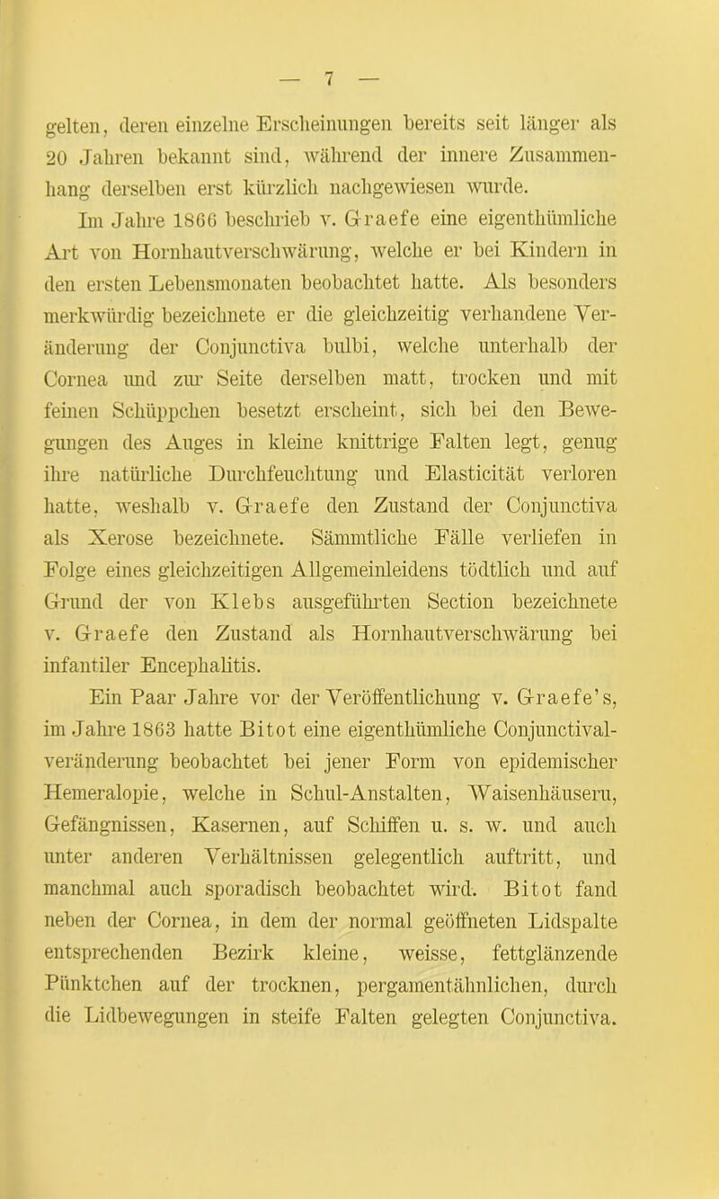 gelten, deren einzelne Erscheinungen bereits seit länger als 20 Jahren bekannt sind, während der innere Zusammen- hang derselben erst kürzlich nachgewiesen wurde. Im Jahre 1860 beschrieb v. G-raefe eine eigentümliche Art von Hornhautverschwärung, welche er bei Kindern in den ersten Lebensmonaten beobachtet hatte. Als besonders merkwürdig bezeiclmete er die gleichzeitig verhandene Ver- änderung der Conjunctiva bulbi, welche unterhalb der Cornea und zur Seite derselben matt, trocken und mit feinen Schüppchen besetzt erscheint, sich bei den Bewe- gungen des Auges in kleine knittrige Falten legt, genug ihre natürliche Durchfeuchtung und Elasticität verloren hatte, weshalb v. Graefe den Zustand der Conjunctiva als Xerose bezeiclmete. Sämmtliche Fälle verliefen in Folge eines gleichzeitigen Allgemeinleidens tödtlich und auf Grund der von Klebs ausgeführten Section bezeiclmete v. Graefe den Zustand als Hornhautverschwärung bei infantiler Encephalitis. Ein Paar Jahre vor der Veröffentlichung v. G-raefe’s, im Jahre 1863 hatte Bi tot eine eigentümliche Conjunctival- veränderung beobachtet bei jener Form von epidemischer Hemeralopie, welche in Schul-Anstalten, Waisenhäusern, Gefängnissen, Kasernen, auf Schiffen u. s. w. und auch unter anderen Verhältnissen gelegentlich auftritt, und manchmal auch sporadisch beobachtet wird. Bitot fand neben der Cornea, in dem der normal geöffneten Lidspalte entsprechenden Bezirk kleine, weisse, fettglänzende Pünktchen auf der trocknen, pergamentähnlichen, durch die Lidbewegungen in steife Falten gelegten Conjunctiva.