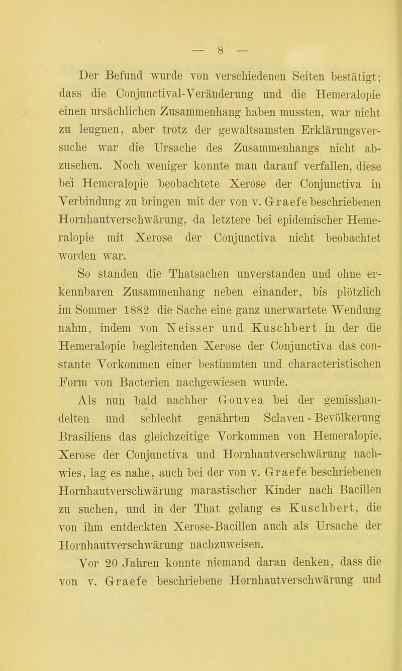 Der Befund wurde von verschiedenen Seiten bestätigt; dass die Conjunctival-Veränderung und die Hemeralopie einen ursächlichen Zusammenhang haben mussten, war nicht zu leugnen, aber trotz der gewaltsamsten Erklärungsver- suche war die Ursache des Zusammenhangs nicht ab- zusehen. Noch weniger konnte man darauf verfallen, diese bei Hemeralopie beobachtete Xerose der Conjunctiva in Verbindung zu bringen mit der von v. G-raefe beschriebenen Hornhautverschwärung, da letztere bei epidemischer Heme- ralopie mit Xerose der Conjunctiva nicht beobachtet worden war. So standen die Thatsachen unverstanden und ohne er- kennbaren Zusammenhang neben einander, bis plötzlich im Sommer 1882 die Sache eine ganz unerwartete Wendung nahm, indem von Neisser und Kuschbert in der die Hemeralopie begleitenden Xerose der Conjunctiva das con- stante Vorkommen einer bestimmten und characteristischen Bonn von Bacterien nachgewiesen wurde. Als nun bald nachher Gouvea bei der gemisshan- i delten und schlecht genährten Sclaven - Bevölkerung Brasiliens das gleichzeitige Vorkommen von Hemeralopie. Xerose der Conjunctiva und Hornhautverschwärung nach- wies, lag es nahe, auch bei der von v. Graefe beschriebenen Hornhautverschwärung marastischer Kinder nach Bacillen zu suchen, und in der That gelang es Kuschbert, die von ihm entdeckten Xerose-Bacillen auch als Ursache der Hornhautverschwärung nachzuweisen. Vor 20 Jahren konnte niemand daran denken, dass die von v. Graefe beschriebene Hornhautverschwärung und
