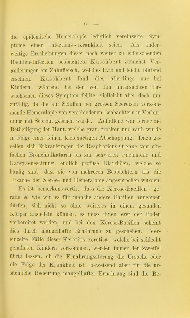 die epidemische Hemeralopie lediglich vereinzelte Sym- ptome einer Infections - Krankheit seien. Als ander- weitige Erscheinungen dieser noch weiter zu erforschenden Bacillen-Infection beobachtete Kuschbert zunächst Ver- änderungen am Zahnfleisch, welches livid und leicht blutend erschien. Kuschbert fand dies allerdings nur bei Kindern. während bei den von ihm untersuchten Er- wachsenen dieses Symptom fehlte, vielleicht aber doch nur zufällig, da die auf Schiften bei grossen Seereisen vorkom- mende Hemeralopie von verschiedenen Beobachtern in Verbin- dung mit Scorbut gesehen wurde. Auffallend war ferner die Betheiligung der Haut, welche grau, trocken und rauh wurde in Folge einer feinen kleienartigen Abschuppung. Dazu ge- sellen sich Erkrankungen der Respirations-Organe vom ein- fachen Bronchialkatarrh bis zur schweren Pneumonie und Gangraenescirung, endlich profuse Diarrhöen, welche so häufig sind, dass sie von mehreren Beobachtern als die Ursache der Xerose und Hemeralopie angesprochen wurden. Es ist bemerkenswerth, dass die Xerose-Bacillen, ge- rade so wie wir es für manche andere Bacillen annehmen dürfen, sich nicht so ohne weiteres in einem gesunden Körper ansiedeln können, es muss ihnen erst der Boden vorbereitet werden, und bei den Xerose-Bacillen scheint dies durch mangelhafte Ernährung zu geschehen. Ver- einzelte Fälle dieser Keratitis xerotica, welche bei schlecht genährten Kindern Vorkommen. werden immer den Zweifel übrig lassen, ob die Ernährungsstörung die Ursache oder die Folge der Krankheit ist; beweisend aber für die ur- sächliche Bedeutung mangelhafter Ernährung sind die Be-