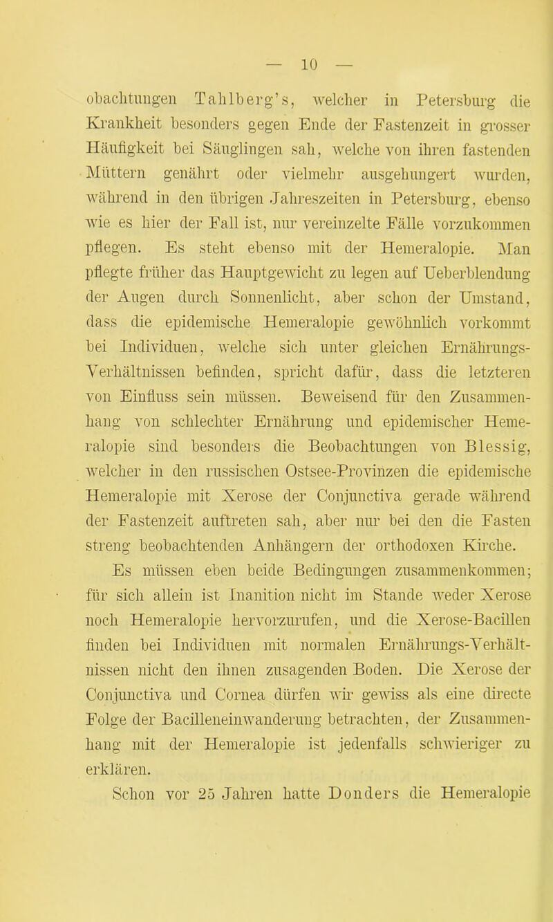 (Pachtungen Tahlberg’s, welcher in Petersburg die Krankheit besonders gegen Ende der Fastenzeit in grosser Häufigkeit bei Säuglingen sah, welche von ihren fastenden Müttern genährt oder vielmehr ausgehungert wurden, während in den übrigen Jahreszeiten in Petersburg, ebenso wie es hier der Fall ist, nur vereinzelte Fälle vorzukommen pflegen. Es steht ebenso mit der Hemeralopie. Man pflegte früher das Hauptgewicht zu legen auf Ueberblendung der Augen durch Sonnenlicht, aber schon der Umstand, dass die epidemische Hemeralopie gewöhnlich vorkommt bei Individuen, welche sich unter gleichen Ernährungs- Verhältnissen befinden, spricht dafür, dass die letzteren von Einfluss sein müssen. Beweisend für den Zusammen- hang von schlechter Ernährung und epidemischer Heme- ralopie sind besonders die Beobachtungen von Blessig, welcher in den russischen Ostsee-Provinzen die epidemische Hemeralopie mit Xerose der Conjunctiva gerade während der Fastenzeit auftreten sah, aber nur bei den die Fasten streng beobachtenden Anhängern der orthodoxen Kirche. Es müssen eben beide Bedingungen Zusammenkommen; für sich allein ist Inanition nicht im Stande weder Xerose noch Hemeralopie hervorzurufen, und die Xerose-Bacillen finden bei Individuen mit normalen Ernährungs-Verhält- nissen nicht den ihnen zusagenden Boden. Die Xerose der Conjunctiva und Cornea dürfen wir gewiss als eine directe Folge der Bacilleneinwanderung betrachten, der Zusammen- hang mit der Hemeralopie ist jedenfalls schwieriger zu erklären. Schon vor 2ö Jahren hatte Donders die Hemeralopie