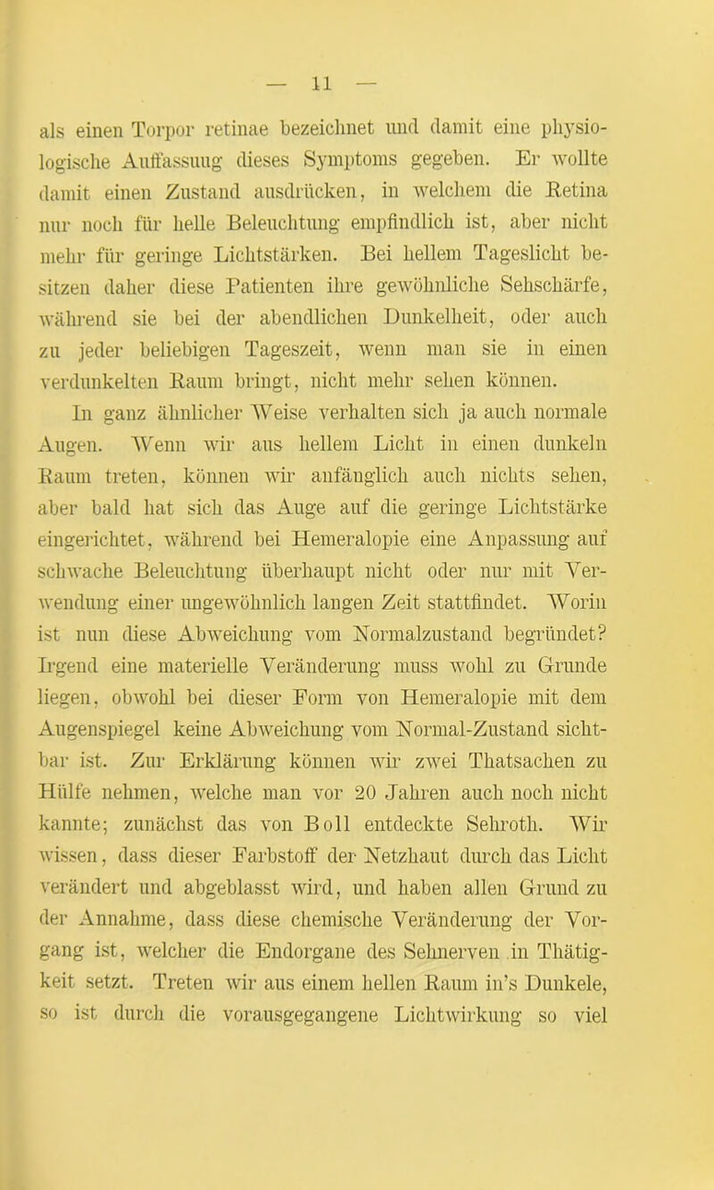 als einen Torpor retinae bezeichnet und damit eine physio- logische Auffassung dieses Symptoms gegeben. Er wollte damit einen Zustand ausdrücken, in welchem die Retina nur noch für helle Beleuchtung empfindlich ist, aber nicht mehr für geringe Lichtstärken. Bei hellem Tageslicht be- sitzen daher diese Patienten ihre gewöhnliche Sehschärfe, während sie bei der abendlichen Dunkelheit, oder auch zu jeder beliebigen Tageszeit, wenn man sie in einen verdunkelten Raum bringt, nicht mehr sehen können. In ganz ähnlicher Weise verhalten sich ja auch normale Augen. Wenn wir aus hellem Licht in einen dunkeln Raum treten, können wir anfänglich auch nichts sehen, aber bald hat sich das Auge auf die geringe Lichtstärke eingerichtet , während bei Hemeralopie eine Anpassung auf schwache Beleuchtung überhaupt nicht oder nur mit Ver- wendung einer ungewöhnlich langen Zeit stattfindet. Worin ist nun diese Abweichung vom Normalzustand begründet? Irgend eine materielle Veränderung muss wohl zu Grunde liegen, obwohl bei dieser Form von Hemeralopie mit dem Augenspiegel keine Abweichung vom Normal-Zustand sicht- bar ist. Zur Erklärung können wir zwei Tkatsachen zu Hülfe nehmen, welche man vor 20 Jahren auch noch nicht kannte; zunächst das von Boll entdeckte Sehroth. Wir wissen, dass dieser Farbstoff der Netzhaut durch das Licht verändert und abgeblasst wird, und haben allen Grund zu der Annahme, dass diese chemische Veränderung der Vor- gang ist, welcher die Endorgane des Sehnerven in Thätig- keit setzt. Treten wir aus einem hellen Raum in’s Dunkele, so ist durch die vorausgegangene Lichtwirkung so viel