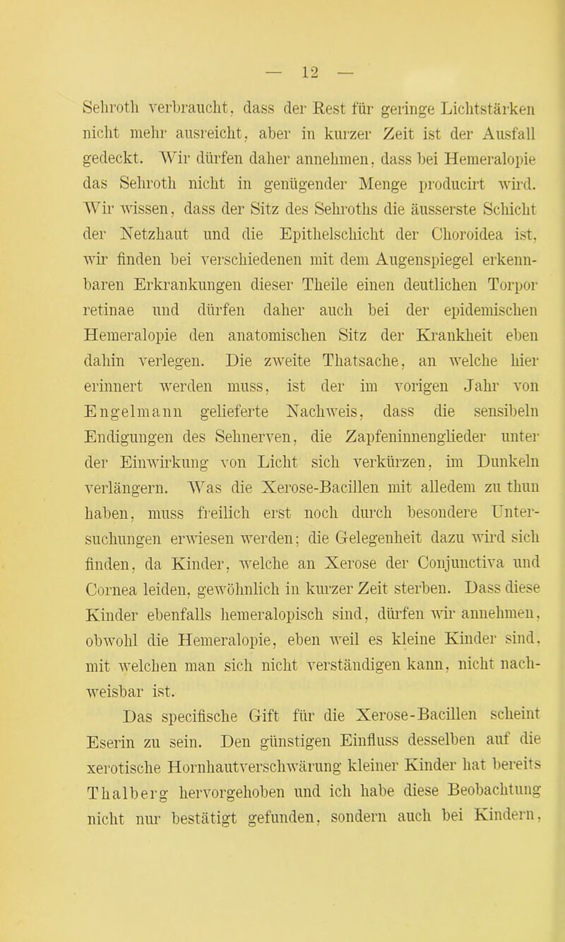 Sehroth verbraucht, dass der Rest für geringe Lichtstärken nicht mehr ausreicht, aber in kurzer Zeit ist der Ausfall gedeckt. Wir dürfen daher annehmen, dass bei Hemeralopie das Sehroth nicht in genügender Menge producirt wird. Wir wissen, dass der Sitz des Seliroths die äusserste Schicht der Netzhaut und die Epithelschicht der Choroidea ist, wir finden bei verschiedenen mit dem Augenspiegel erkenn- baren Erkrankungen dieser Theile einen deutlichen Torpor retinae und dürfen daher auch bei der epidemischen Hemeralopie den anatomischen Sitz der Krankheit eben dahin verlegen. Die zweite Thatsache, an welche hier erinnert werden muss, ist der im vorigen Jahr von Engelmann gelieferte Nachweis, dass die sensibeln Endigungen des Sehnerven, die Zapfeninnenglieder unter der Einwirkung von Licht sich verkürzen, im Dunkeln verlängern. Was die Xerose-Bacillen mit alledem zu thun haben, muss freilich erst noch durch besondere Unter- suchungen erwiesen werden; die Gelegenheit dazu wird sich finden, da Kinder, welche an Xerose der Conjunctiva und Cornea leiden, gewöhnlich in kurzer Zeit sterben. Dass diese Kinder ebenfalls liemeralopisch sind, dürfen wir annehmen, obwohl die Hemeralopie, eben weil es kleine Kinder sind, mit welchen man sich nicht verständigen kann, nicht nach- weisbar ist. Das specifische Gift für die Xerose-Bacillen scheint Eserin zu sein. Den günstigen Einfluss desselben auf die xerotisclie Hornhautverschwärung kleiner Kinder hat bereits Thalberg hervorgehoben und ich habe diese Beobachtung nicht nur bestätigt gefunden, sondern auch bei Kindern,
