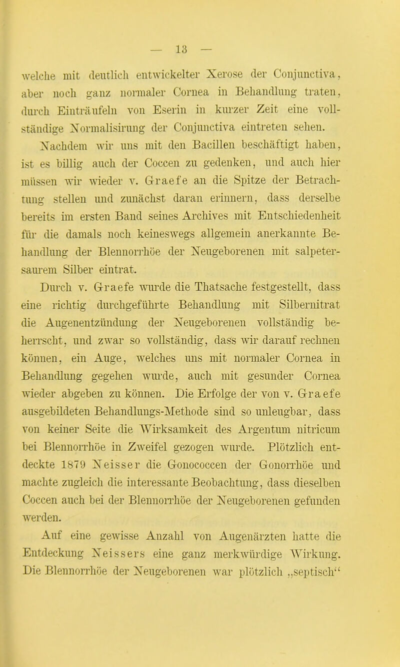 welche mit deutlich entwickelter Xerose der Conjunctiva, aber noch ganz normaler Cornea in Behandlung traten, durch Einträufeln von Eserin in kurzer Zeit eine voll- ständige Normalisirung der Conjunctiva eintreten sehen. Nachdem wir uns mit den Bacillen beschäftigt haben, ist es billig auch der Coccen zu gedenken, und auch hier müssen wir wieder v. Graefe an die Spitze der Betrach- tung stellen und zunächst daran erinnern, dass derselbe bereits im ersten Band seines Archives mit Entschiedenheit für die damals noch keineswegs allgemein anerkannte Be- handlung der Blennorrhoe der Neugeborenen mit salpeter- saurem Silber eintrat. Durch v. Graefe wurde die Thatsache festgestellt, dass eine richtig durchgeführte Behandlung mit Silbernitrat die Augenentzündung der Neugeborenen vollständig be- herrscht, und zwar so vollständig, dass wir darauf rechnen können, ein Auge, welches uns mit normaler Cornea in Behandlung gegeben wurde, auch mit gesunder Cornea wieder abgeben zu können. Die Erfolge der von v. Graefe ausgebildeten Behandlungs-Methode sind so unleugbar, dass von keiner Seite die Wirksamkeit des Argentum nitricum bei Blennorrhoe in Zweifel gezogen wurde. Plötzlich ent- deckte 1879 Neisser die Gonococcen der Gonorrhöe und machte zugleich die interessante Beobachtung, dass dieselben Coccen auch bei der Blennorrhoe der Neugeborenen gefunden werden. Auf eine gewisse Anzahl von Augenärzten hatte die Entdeckung Neissers eine ganz merkwürdige Wirkung. Die Blennorrhoe der Neugeborenen war plötzlich „septisch“