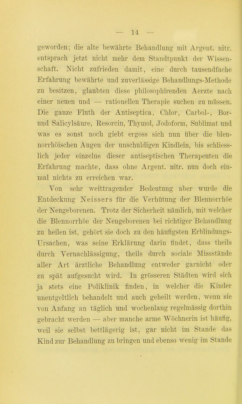 geworden; die alte bewährte Behandlung mit Argent. nitr. entsprach jetzt nicht mehr dem Standtpunkt der Wissen- schaft. Nicht zufrieden damit, eine durch tausendfache Erfahrung bewährte und zuverlässige Behandlungs-Methode zu besitzen, glaubten diese philosophirenden Aerzte nach einer neuen und — rationellen Therapie suchen zu müssen. Die ganze Fluth der Antiseptica, Chlor, Carbol-, Bor- und Salicylsäure, Resorcin, Thymol, Jodoform, Sublimat und was es sonst noch giebt ergoss sich nun über die blen- norrhöischen Augen der unschuldigen Kindlein, bis schliess- lich jeder einzelne dieser antiseptischen Therapeuten die Erfahrung machte, dass ohne Argent. nitr. nun doch ein- mal nichts zu erreichen war. Von sehr weittragender Bedeutung aber wurde die Entdeckung Neissers für die Verhütung der Blennorrhoe der Neugeborenen. Trotz der Sicherheit nämlich, mit welcher die Blennorrhoe der Neugeborenen bei richtiger Behandlung zu heilen ist, gehört sie doch zu den häufigsten Erblindungs- Ursachen, was seine Erklärung darin findet, dass theils durch Vernachlässigung, theils durch sociale Missstände aller Art ärztliche Behandlung entweder garnicht oder zu spät aufgesucht wird. In grösseren Städten wird sich ja stets eine Poliklinik finden, in welcher die Kinder unentgeltlich behandelt und auch geheilt werden, wenn sie von Anfang an täglich und wochenlang regelmässig dorthin gebracht werden — aber manche arme Wöchnerin ist häufig, weil sie selbst bettlägerig ist, gar nicht im Stande das Kind zur Behandlung zu bringen und ebenso wenig im Stande