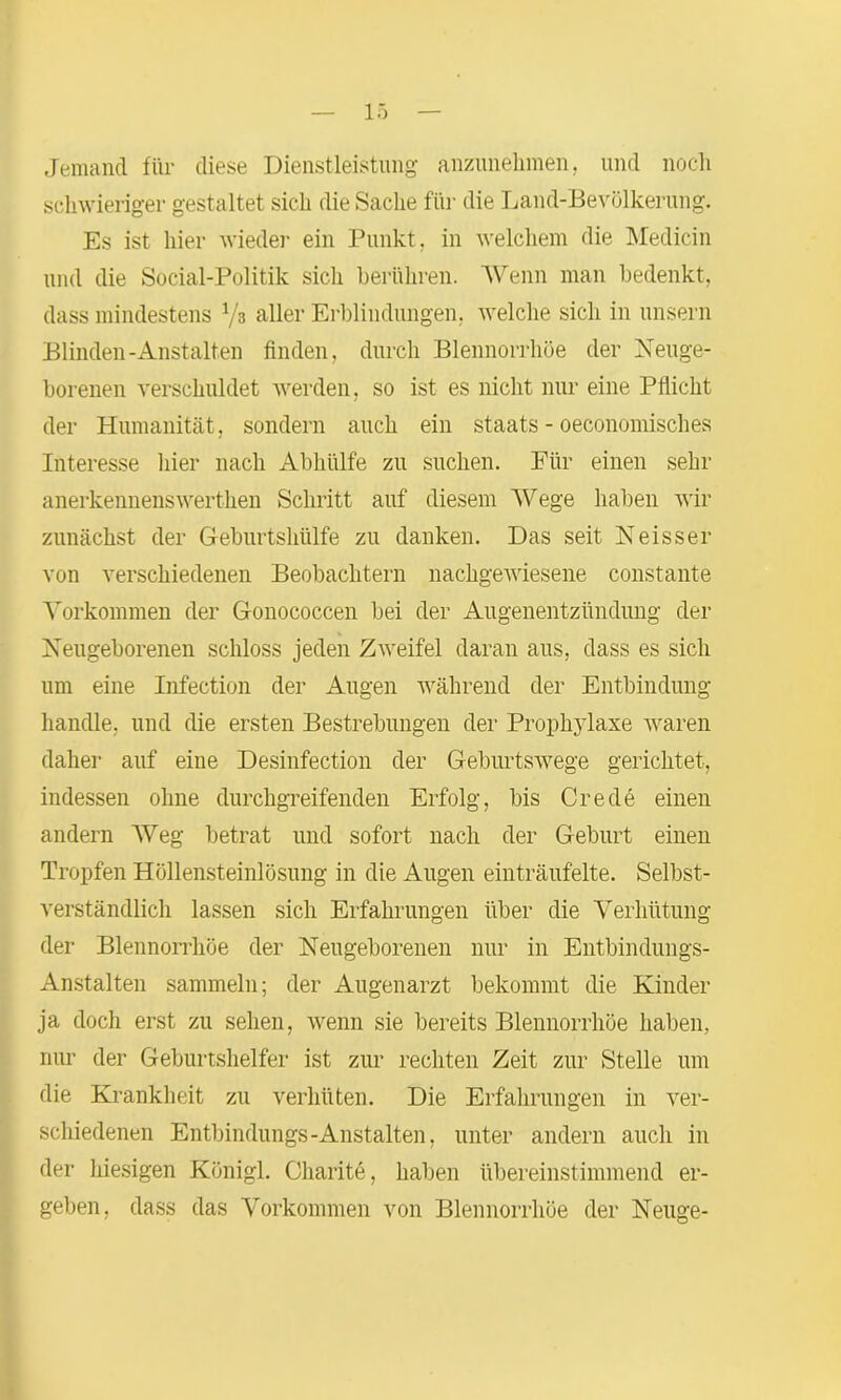 Jemand für diese Dienstleistung anzunehmen, und noch schwieriger gestaltet sich die Sache für die Land-Bevölkerung. Es ist hier wieder ein Punkt, in welchem die Medicin und die Social-Politik sich berühren. Wenn man bedenkt, dass mindestens Vs aller Erblindungen, welche sich in unsern Blinden-Anstalten finden, durch Blennorrhoe der Neuge- borenen verschuldet werden, so ist es nicht nur eine Pflicht der Humanität, sondern auch ein staats - oeconomisches Interesse liier nach Abhülfe zu suchen. Für einen sehr anerkennenswerthen Schritt auf diesem Wege haben wir zunächst der Geburtshülfe zu danken. Das seit Neisser von verschiedenen Beobachtern nachgewiesene constante Vorkommen der Gonococcen bei der Augenentzündung der Neugeborenen schloss jeden Zweifel daran aus, dass es sich um eine Infection der Augen während der Entbindung handle, und die ersten Bestrebungen der Prophylaxe waren daher auf eine Desinfection der Geburtswege gerichtet, indessen ohne durchgreifenden Erfolg, bis Crede einen andern Weg betrat und sofort nach der Geburt einen Tropfen Höllensteinlösung in die Augen einträufelte. Selbst- verständlich lassen sich Erfahrungen über die Verhütung der Blennorrhoe der Neugeborenen nur in Entbindungs- Anstalten sammeln; der Augenarzt bekommt die Kinder ja doch erst zu sehen, wenn sie bereits Blennorrhoe haben, nur der Geburtshelfer ist zur rechten Zeit zur Stelle um die Krankheit zu verhüten. Die Erfahrungen in ver- schiedenen Entbindungs-Anstalten, unter andern auch in der hiesigen Künigl. Charite, haben übereinstimmend er- geben, dass das Vorkommen von Blennorrhoe der Neuge-