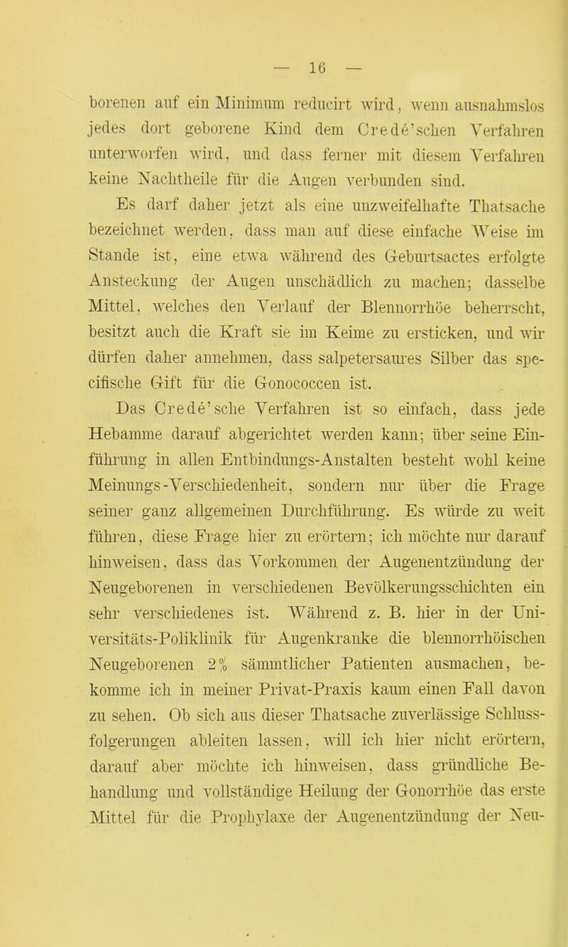 borenen auf ein Minimum reducirt wird, wenn ausnahmslos jedes dort geborene Kind dem Crede’schen Verfahren unterworfen wird, und dass ferner mit diesem Verfahren keine Nachtheile für die Augen verbunden sind. Es darf daher jetzt als eine unzweifelhafte Thatsache bezeichnet werden, dass man auf diese einfache Weise im Stande ist, eine etwa während des Geburtsactes erfolgte Ansteckung der Augen unschädlich zu machen; dasselbe Mittel, welches den Verlauf der Blennorrhoe beherrscht, besitzt auch die Kraft sie im Keime zu ersticken, und wir dürfen daher annehmen, dass salpetersaures Silber das spe- cifische Gift für die Gonococcen ist. Das Crede’sche Verfahren ist so einfach, dass jede Hebamme darauf abgerichtet werden kann; über seine Ein- führung in allen Entbindungs-Anstalten besteht wohl keine Meinungs-Verschiedenheit, sondern nur über die Frage seine]’ ganz allgemeinen Durchführung. Es würde zu weit führen, diese Frage hier zu erörtern; ich möchte nur darauf hinweisen, dass das Vorkommen der Augenentzündung der Neugeborenen in verschiedenen Bevölkerungsschichten ein sehr verschiedenes ist. Während z. B. hier in der Uni- versitäts-Poliklinik für Augenkranke die blennorrhöiscken Neugeborenen 2% sämmtlicher Patienten ausmachen, be- komme ich in meiner Privat-Praxis kaum einen Fall davon zn sehen. Ob sich aus dieser Thatsache zuverlässige Schluss- folgerungen ableiten lassen, will ich hier nicht erörtern, darauf aber möchte ich hinweisen, dass gründliche Be- handlung und vollständige Heilung der Gonorrhöe das erste Mittel für die Prophylaxe der Augenentzündung der Neu-