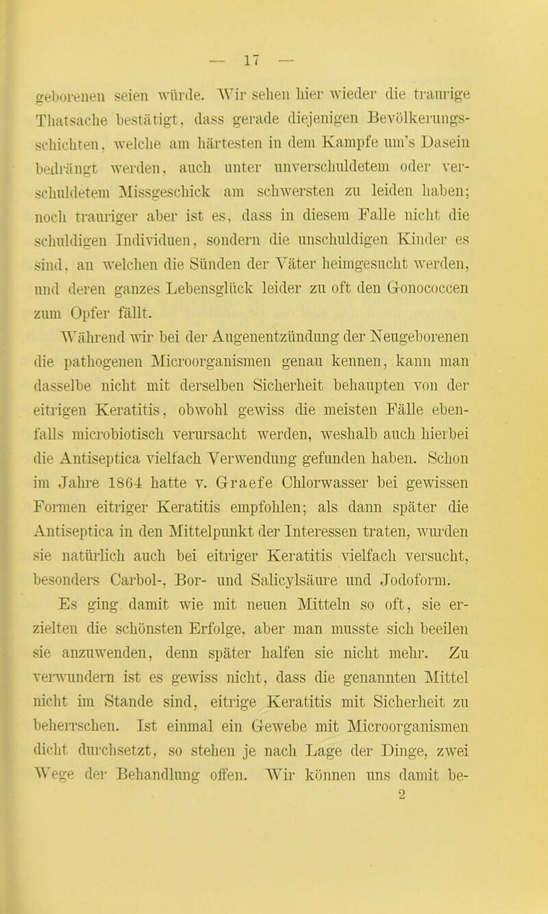 geborenen seien würde. Wir sehen hier wieder die traurige Thatsache bestätigt, dass gerade diejenigen Bevölkerungs- schichten , welche am härtesten in dem Kampfe um’s Dasein bedrängt werden, auch unter unverschuldetem oder ver- schuldetem Missgeschick am schwersten zu leiden haben; noch trauriger aber ist es, dass in diesem Falle nicht die schuldigen Individuen, sondern die unschuldigen Kinder es sind, an welchen die Sünden der Väter heimgesucht werden, und deren ganzes Lebensglück leider zu oft den Gonococcen zum Opfer fällt. Während wir bei der Augenentzündung der Neugeborenen die pathogenen Microorganismen genau kennen, kann man dasselbe nicht mit derselben Sicherheit behaupten von der eitrigen Keratitis, obwohl gewiss die meisten Fälle eben- falls microbiotisch verursacht werden, weshalb auch hierbei die Antiseptica vielfach Verwendung gefunden haben. Schon im .Jahre 1864 hatte v. Graefe Chlorwasser bei gewissen Formen eitriger Keratitis empfohlen; als dann später die Antiseptica in den Mittelpunkt der Interessen traten, wurden sie natürlich auch bei eitriger Keratitis vielfach versucht, besonders Carbol-, Bor- und Salicylsäure und Jodoform. Es ging damit wie mit neuen Mitteln so oft, sie er- zielten die schönsten Erfolge, aber man musste sich beeilen sie anzuwenden, denn später halfen sie nicht mehr. Zu verwundern ist es gewiss nicht, dass die genannten Mittel nicht im Stande sind, eitrige Keratitis mit Sicherheit zu beherrschen. Ist einmal ein Gewebe mit Microorganismen dicht durchsetzt, so stehen je nach Lage der Dinge, zwei Wege der Behandlung offen. Wir können uns damit be- o