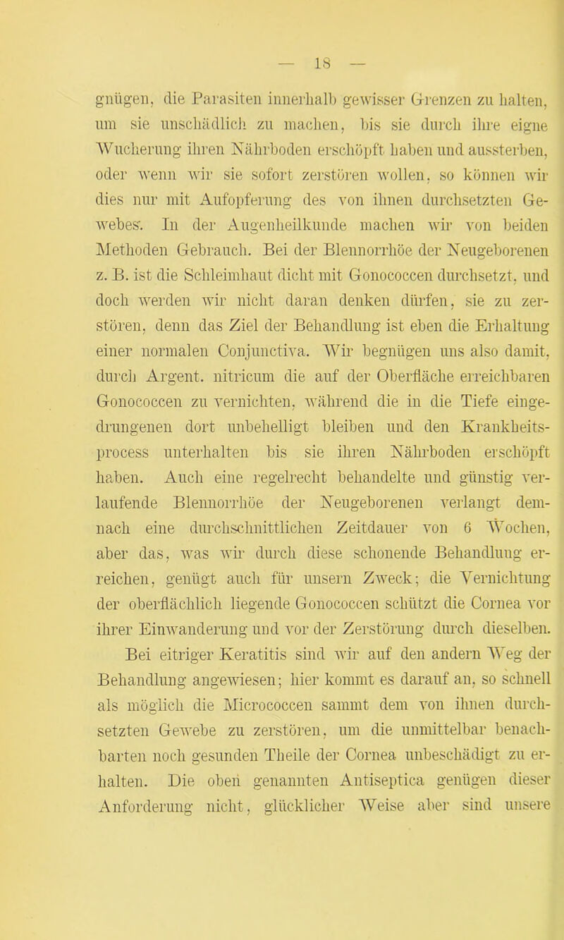 gnügen, die Parasiten innerhalb gewisser Grenzen zu halten, um sie unschädlich zu machen, bis sie durch ihre eigne Wucherung ihren Nährboden erschöpft haben und aussterben, oder wenn wir sie sofort zerstören wollen, so können wir dies nur mit Aufopferung des von ihnen durchsetzten Ge- webes-. In der Augenheilkunde machen wir von beiden Methoden Gebrauch. Bei der Blennorrhoe der Neugeborenen z. B. ist die Schleimhaut dicht mit Gonococcen durchsetzt, und doch werden wir nicht daran denken dürfen, sie zu zer- stören, denn das Ziel der Behandlung ist eben die Erhaltung einer normalen Conjunctiva. Wir begnügen uns also damit, durch Argent. nitricum die auf der Oberfläche erreichbaren Gonococcen zu vernichten, während die in die Tiefe einge- drungenen dort unbehelligt bleiben und den Krankheits- process unterhalten bis sie ihren Nährboden erschöpft haben. Auch eine regelrecht behandelte und günstig ver- laufende Blennorrhoe der Neugeborenen verlangt dem- nach eine durchschnittlichen Zeitdauer von 6 Wochen, aber das, was wir durch diese schonende Behandlung er- reichen, genügt auch für unsern Zweck; die Vernichtung der oberflächlich liegende Gonococcen schützt die Cornea vor ihrer Einwanderung und vor der Zerstörung durch dieselben. Bei eitriger Keratitis sind wir auf den andern Weg der Behandlung angewiesen; hier kommt es darauf an, so schnell als möglich die Micrococcen sammt dem von ihnen durch- setzten Gewebe zu zerstören, um die unmittelbar benach- barten noch gesunden Theile der Cornea unbeschädigt zu er- halten. Die oben genannten Antiseptica genügen dieser Anforderung nicht, glücklicher Weise aber sind unsere