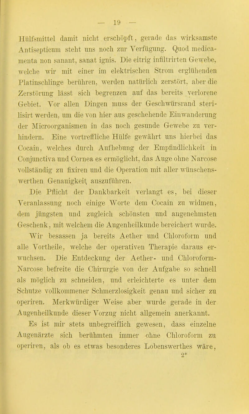 Hülfsmittel damit nicht erschöpft, gerade das wirksamste Antisepticum stellt uns noch zur Verfügung. Quod medica- menta non sanant, sanat ignis. Die eitrig infiltrirten Gewebe, welche wir mit einer im elektrischen Strom erglühenden Platinschlinge berühren, werden natürlich zerstört, aber die Zerstörung lässt sich begrenzen auf das bereits verlorene Gebiet. Vor allen Dingen muss der Geschwürsrand steri- lisirt werden, um die von hier aus geschehende Einwanderung der Microorganismen in das noch gesunde Gewebe zu ver- hindern. Eine vortreffliche Hülfe gewährt uns hierbei das Cocain, welches durch Aufhebung der Empfindlichkeit in Conjunctiva und Cornea es ermöglicht, das Auge ohne Narcose vollständig zu fixiren und die Operation mit aller wünschens- werthen Genauigkeit auszuführen. Die Pflicht der Dankbarkeit verlangt es, bei dieser Veranlassung noch einige Worte dem Cocain zu widmen, dem jüngsten und zugleich schönsten und angenehmsten Geschenk. mit welchem die Augenheilkunde bereichert wurde. Wir besassen ja bereits Aether und Chloroform und alle Vortheile, welche der operativen Therapie daraus er- wuchsen. Die Entdeckung der Aether- und Chloroform- Narcose befreite die Chirurgie von der Aufgabe so schnell als möglich zu schneiden, und erleichterte es unter dem Schutze vollkommener Schmerzlosigkeit genau und sicher zu operiren. Merkwürdiger Weise aber wurde gerade in der Augenheilkunde dieser Vorzug nicht allgemein anerkannt. Es ist mir stets unbegreiflich gewesen, dass einzelne Augenärzte sich berühmten immer ohne Chloroform zu operiren, als ob es etwas besonderes Lobenswerthes wäre, 2*