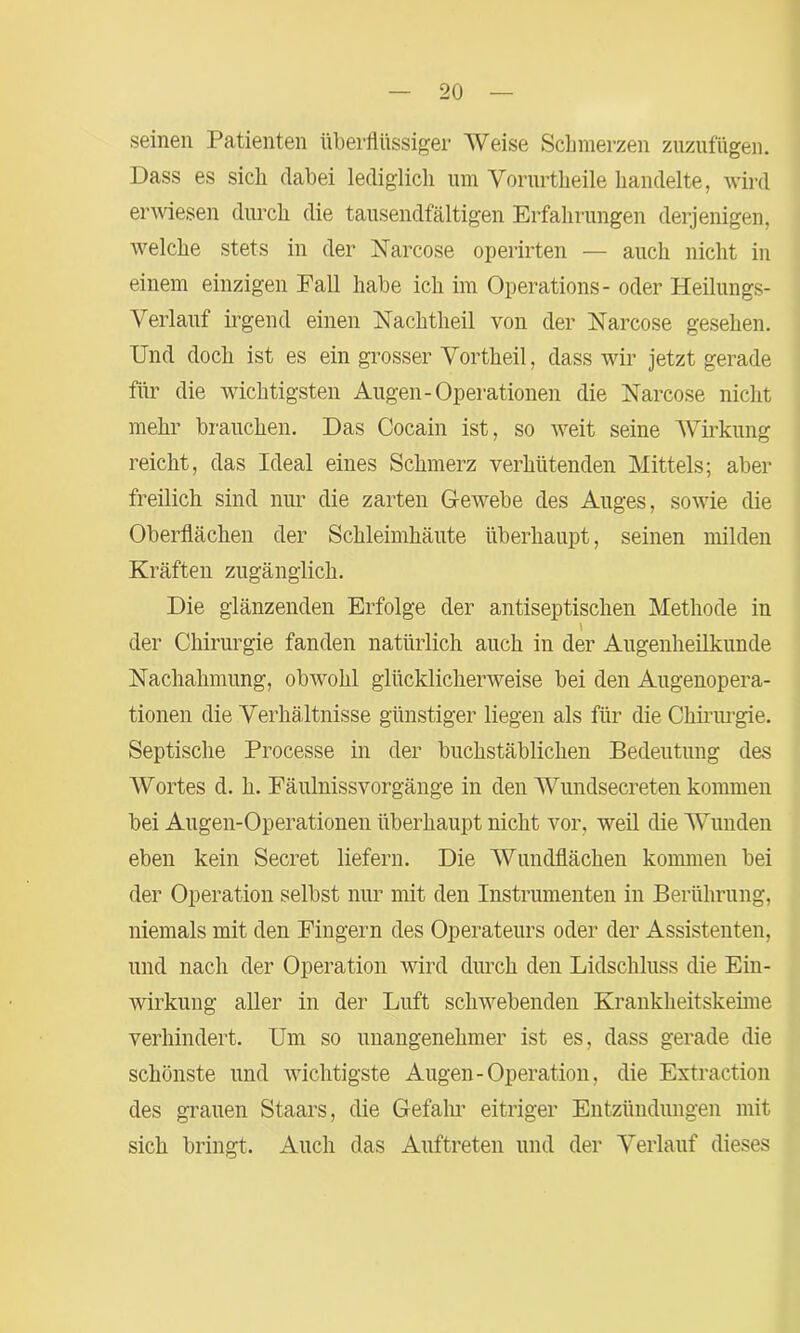 seinen Patienten überflüssiger Weise Schmerzen zuzufügen. Dass es sich dabei lediglich um Vorurtheile handelte, wird erwiesen durch die tausendfältigen Erfahrungen derjenigen, welche stets in der Narcose operirten — auch nicht in einem einzigen Fall habe ich im Operations- oder Heilungs- Verlauf irgend einen Nachtheil von der Narcose gesehen. Und doch ist es ein grosser Vortheil, dass wir jetzt gerade für die wichtigsten Augen-Operationen die Narcose nicht mehr brauchen. Das Cocain ist, so vreit seine Wirkung reicht, das Ideal eines Schmerz verhütenden Mittels; aber freilich sind nur die zarten Gewebe des Auges, sowie die Oberflächen der Schleimhäute überhaupt, seinen milden Kräften zugänglich. Die glänzenden Erfolge der antiseptischen Methode in der Chirurgie fanden natürlich auch in der Augenheilkunde Nachahmung, obwohl glücklicherweise bei den Augenopera- tionen die Verhältnisse günstiger liegen als für die Chirurgie. Septische Processe in der buchstäblichen Bedeutung des Wortes d. h. Fäulnissvorgänge in den Wundsecreten kommen bei Augen-Operationen überhaupt nicht vor, weil die Wunden eben kein Secret liefern. Die Wundflächen kommen bei der Operation selbst nur mit den Instrumenten in Berührung, niemals mit den Fingern des Operateurs oder der Assistenten, und nach der Operation wird durch den Lidschluss die Ein- wirkung aller in der Luft schwebenden Krankheitskeime verhindert. Um so unangenehmer ist es, dass gerade die schönste und wichtigste Augen-Operation, die Extraction des grauen Staars, die Gefahr eitriger Entzündungen mit sich bringt. Auch das Auftreten und der Verlauf dieses