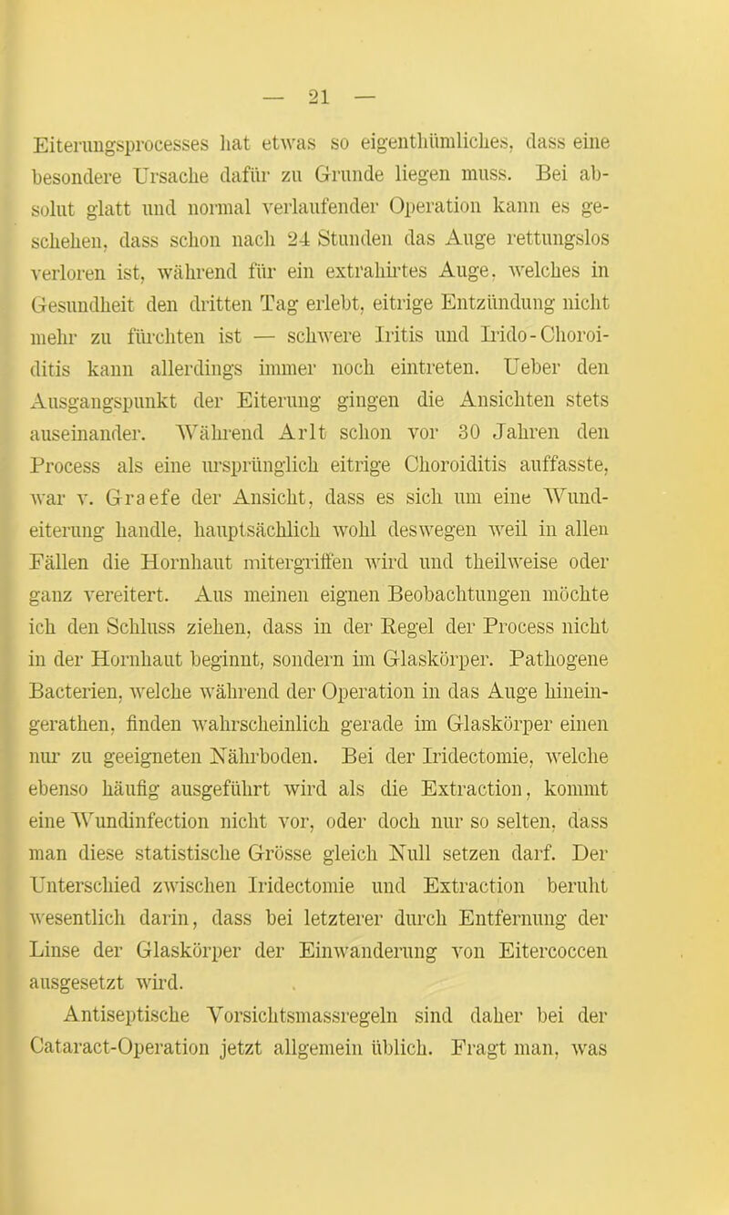 Eitenmgsprocesses hat etwas so eigenthümliclies, dass eine besondere Ursache dafür zu Grunde liegen muss. Bei ab- solut glatt und normal verlaufender Operation kann es ge- schehen. dass schon nach 24 Stunden das Auge rettungslos verloren ist, während für ein extrahirtes Auge, welches in Gesundheit den dritten Tag erlebt, eitrige Entzündung nicht mehr zu fürchten ist — schwere Iritis und Irido-Choroi- ditis kann allerdings immer noch eintreten. Ueber den Ausgangspunkt der Eiterung gingen die Ansichten stets auseinander. Während Arlt schon vor 30 Jahren den Process als eine ursprünglich eitrige Choroiditis auffasste, war v. Graefe der Ansicht, dass es sich um eine Wund- eiterung handle, hauptsächlich wohl deswegen weil in allen Fällen die Hornhaut mitergriffen wird und theihveise oder ganz vereitert. Aus meinen eignen Beobachtungen möchte ich den Schluss ziehen, dass in der Pegel der Process nicht in der Hornhaut beginnt, sondern im Glaskörper. Pathogene Bacterien, welche während der Operation in das Auge liinein- gerathen, finden wahrscheinlich gerade im Glaskörper einen nur zu geeigneten Nährboden. Bei der Iridectomie, welche ebenso häufig ausgeführt wird als die Extraction, kommt eine Wundinfection nicht vor, oder doch nur so selten, dass man diese statistische Grösse gleich Null setzen darf. Der Unterschied zwischen Iridectomie und Extraction beruht wesentlich darin, dass bei letzterer durch Entfernung der Linse der Glaskörper der Einwanderung von Eitercoccen ausgesetzt wird. Antiseptische Vorsichtsmassregeln sind daher bei der Cataract-Operation jetzt allgemein üblich. Fragt man, was