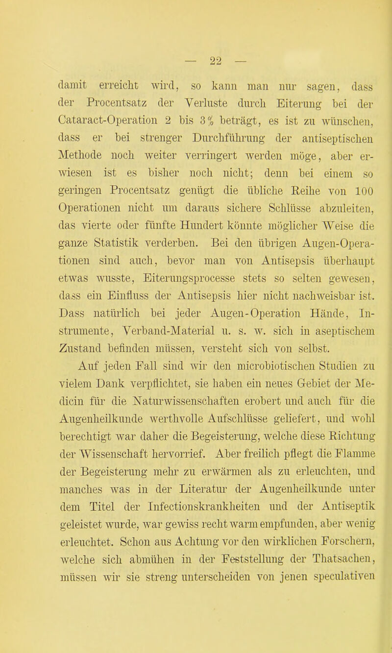 damit erreicht wird, so kann man nur sagen, dass der Procentsatz der Verluste durch Eiterung bei der Cataract-Operation 2 bis 3% beträgt, es ist zu wünschen, dass er bei strenger Durchführung der antiseptischen Methode noch weiter verringert werden möge, aber er- wiesen ist es bisher noch nicht; denn bei einem so geringen Procentsatz genügt die übliche Reihe von 100 Operationen nicht um daraus sichere Schlüsse abzuleiten, das vierte oder fünfte Hundert könnte möglicher Weise die ganze Statistik verderben. Bei den übrigen Äugen-Opera- tionen sind auch, bevor man von Antisepsis überhaupt etwas wusste, Eiterungsprocesse stets so selten gewesen, dass ein Einfluss der Antisepsis hier nicht nachweisbar ist. Dass natürlich bei jeder Augen-Operation Hände, In- strumente, Verband-Material u. s. w. sich in aseptischem Zustand befinden müssen, versteht sich von selbst. Auf jeden Eall sind wir den microbiotischen Studien zu vielem Dank verpflichtet, sie haben ein neues Gebiet der Me- dicin für die Naturwissenschaften erobert und auch für die Augenheilkunde werthvolle Aufschlüsse geliefert, und wohl berechtigt war daher die Begeisterung, welche diese Richtung der Wissenschaft hervorrief. Aber freilich pflegt die Flamme der Begeisterung mehr zu erwärmen als zu erleuchten, und manches was in der Literatur der Augenheilkunde unter dem Titel der Infectionskrankheiten und der Antiseptik geleistet wurde, war gewiss recht warm empfunden, aber wenig erleuchtet. Schon aus Achtung vor den wirklichen Forschern, welche sich abmühen in der Feststellung der Thatsachen, müssen wir sie streng unterscheiden von jenen speculativen