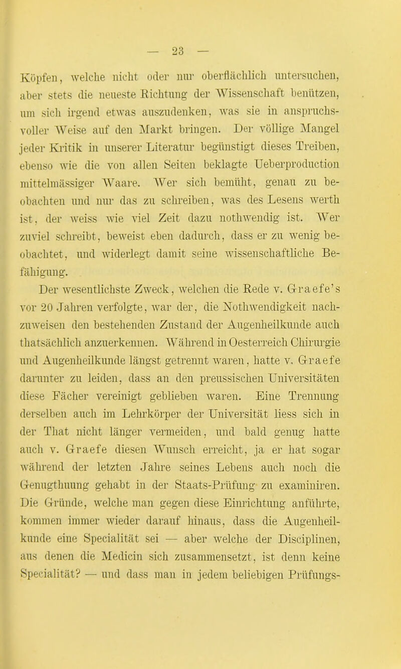 Köpfen, welche nicht oder nur oberflächlich untersuchen, aber stets die neueste Richtung der Wissenschaft benützen, um sich irgend etwas auszudenken, was sie in anspruchs- voller Weise auf den Markt bringen. Der völlige Mangel jeder Kritik in unserer Literatur begünstigt dieses Treiben, ebenso wie die von allen Seiten beklagte Ueberproduction mittelmässiger AVaare. AVer sich bemüht, genau zu be- obachten und nur das zu schreiben, was des Lesens werth ist, der weiss wie viel Zeit dazu nothwendig ist. AVer zuviel schreibt, beweist eben dadurch, dass er zu wenig be- obachtet, und widerlegt damit seine wissenschaftliche Be- fähigung. Der wesentlichste Zweck, welchen die Rede v. Gfraefe’s vor 20 Jahren verfolgte, war der, die Nothwendigkeit nach- zuweisen den bestehenden Zustand der Augenheilkunde auch thatsächlich anzuerkennen. Während in Oesterreich Chirurgie und Augenheilkunde längst getrennt waren, hatte v. Graefe darunter zu leiden, dass an den preussischen Universitäten diese Fächer vereinigt geblieben waren. Eine Trennung derselben auch im Lehrkörper der Universität liess sich in der That nicht länger vermeiden, und bald genug hatte auch v. Graefe diesen Wunsch erreicht, ja er hat sogar während der letzten Jahre seines Lebens auch noch die Genugthuung gehabt in der Staats-Prüfung zu examiniren. Die Gründe, welche man gegen diese Einrichtung anführte, kommen immer wieder darauf hinaus, dass die Augenheil- kunde eine Specialität sei — aber welche der Disciplinen, aus denen die Medicin sich zusammensetzt, ist denn keine Specialität? — und dass man in jedem beliebigen Prüflings-